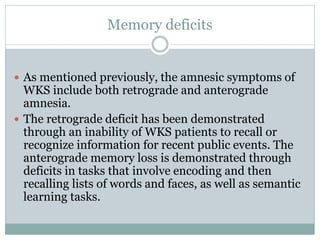 Memory deficits
 As mentioned previously, the amnesic symptoms of
WKS include both retrograde and anterograde
amnesia.
 The retrograde deficit has been demonstrated
through an inability of WKS patients to recall or
recognize information for recent public events. The
anterograde memory loss is demonstrated through
deficits in tasks that involve encoding and then
recalling lists of words and faces, as well as semantic
learning tasks.
 
