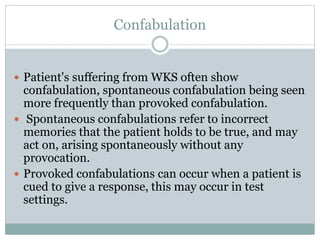 Confabulation
 Patient's suffering from WKS often show
confabulation, spontaneous confabulation being seen
more frequently than provoked confabulation.
 Spontaneous confabulations refer to incorrect
memories that the patient holds to be true, and may
act on, arising spontaneously without any
provocation.
 Provoked confabulations can occur when a patient is
cued to give a response, this may occur in test
settings.
 