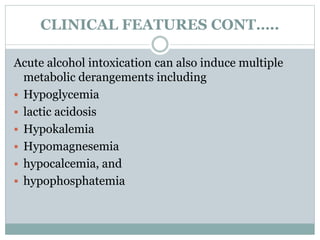 CLINICAL FEATURES CONT…..
Acute alcohol intoxication can also induce multiple
metabolic derangements including
 Hypoglycemia
 lactic acidosis
 Hypokalemia
 Hypomagnesemia
 hypocalcemia, and
 hypophosphatemia
 