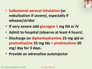 • Salbutamol aerosol inhalation (or
nebulisation if severe), especially if
wheeze/stridor
• If very severe add glucagon 1 mg IM or IV
• Admit to hospital (observe at least 4 hours)
• Discharge on diphenhydramine 25 mg qid or
promethazine 25 mg tds + prednisolone 50
mg/ day for 3 days.
• Provide an adrenaline autoinjector
 