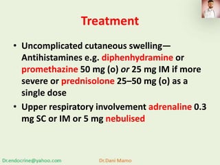 Treatment
• Uncomplicated cutaneous swelling—
Antihistamines e.g. diphenhydramine or
promethazine 50 mg (o) or 25 mg IM if more
severe or prednisolone 25–50 mg (o) as a
single dose
• Upper respiratory involvement adrenaline 0.3
mg SC or IM or 5 mg nebulised
 