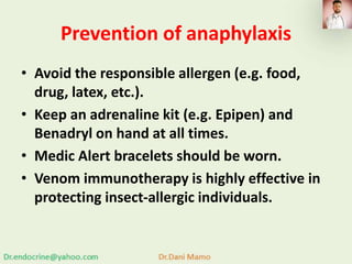 Prevention of anaphylaxis
• Avoid the responsible allergen (e.g. food,
drug, latex, etc.).
• Keep an adrenaline kit (e.g. Epipen) and
Benadryl on hand at all times.
• Medic Alert bracelets should be worn.
• Venom immunotherapy is highly effective in
protecting insect-allergic individuals.
 
