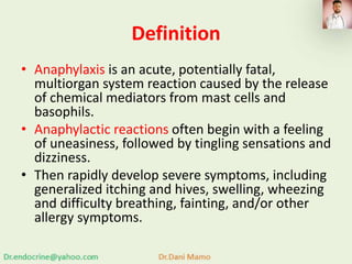 Definition
• Anaphylaxis is an acute, potentially fatal,
multiorgan system reaction caused by the release
of chemical mediators from mast cells and
basophils.
• Anaphylactic reactions often begin with a feeling
of uneasiness, followed by tingling sensations and
dizziness.
• Then rapidly develop severe symptoms, including
generalized itching and hives, swelling, wheezing
and difficulty breathing, fainting, and/or other
allergy symptoms.
 