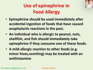 Use of epinephrine in
Food Allergy
• Epinephrine should be used immediately after
accidental ingestion of foods that have caused
anaphylactic reactions in the past.
• An individual who is allergic to peanut, nuts,
shellfish, and fish should immediately take
epinephrine if they consume one of these foods.
• A mild allergic reaction to other foods (e.g.
minor hives,vomiting) may be treated with an
antihistamine
 