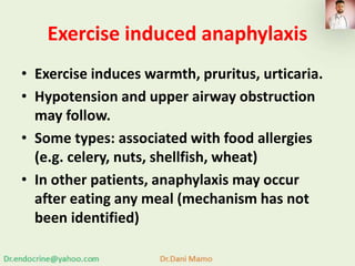 Exercise induced anaphylaxis
• Exercise induces warmth, pruritus, urticaria.
• Hypotension and upper airway obstruction
may follow.
• Some types: associated with food allergies
(e.g. celery, nuts, shellfish, wheat)
• In other patients, anaphylaxis may occur
after eating any meal (mechanism has not
been identified)
 