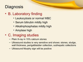 Diagnosis
• B. Laboratory finding
• Leukocytosis or normal WBC
• Serum bilirubin mildly high
• Alkalinphosphatas mildly high
• Amylase high
• C. Imaging studies
– Plain X-ray in 15% calcium stones
– Ultrasound studies is very sensitive and shows: stones, sludge,
wall thickness, perigalbladder collection, subhepatic collections
– Ultrasound Murphy sign will be positive
 