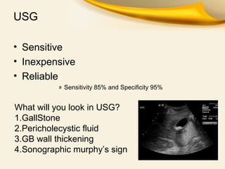 USG
• Sensitive
• Inexpensive
• Reliable
» Sensitivity 85% and Specificity 95%
What will you look in USG?
1.GallStone
2.Pericholecystic fluid
3.GB wall thickening
4.Sonographic murphy’s sign
 