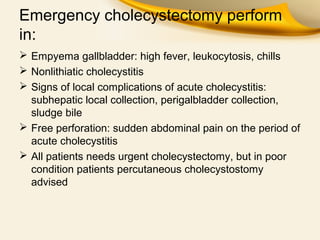 Emergency cholecystectomy perform
in:
 Empyema gallbladder: high fever, leukocytosis, chills
 Nonlithiatic cholecystitis
 Signs of local complications of acute cholecystitis:
subhepatic local collection, perigalbladder collection,
sludge bile
 Free perforation: sudden abdominal pain on the period of
acute cholecystitis
 All patients needs urgent cholecystectomy, but in poor
condition patients percutaneous cholecystostomy
advised
 