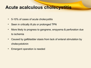 Acute acalculous cholecystitis
• 5-10% of cases of acute cholecystitis
• Seen in critically ill pts or prolonged TPN
• More likely to progress to gangrene, empyema & perforation due
to ischemia
• Caused by gallbladder stasis from lack of enteral stimulation by
cholecystokinin
• Emergent operation is needed
 