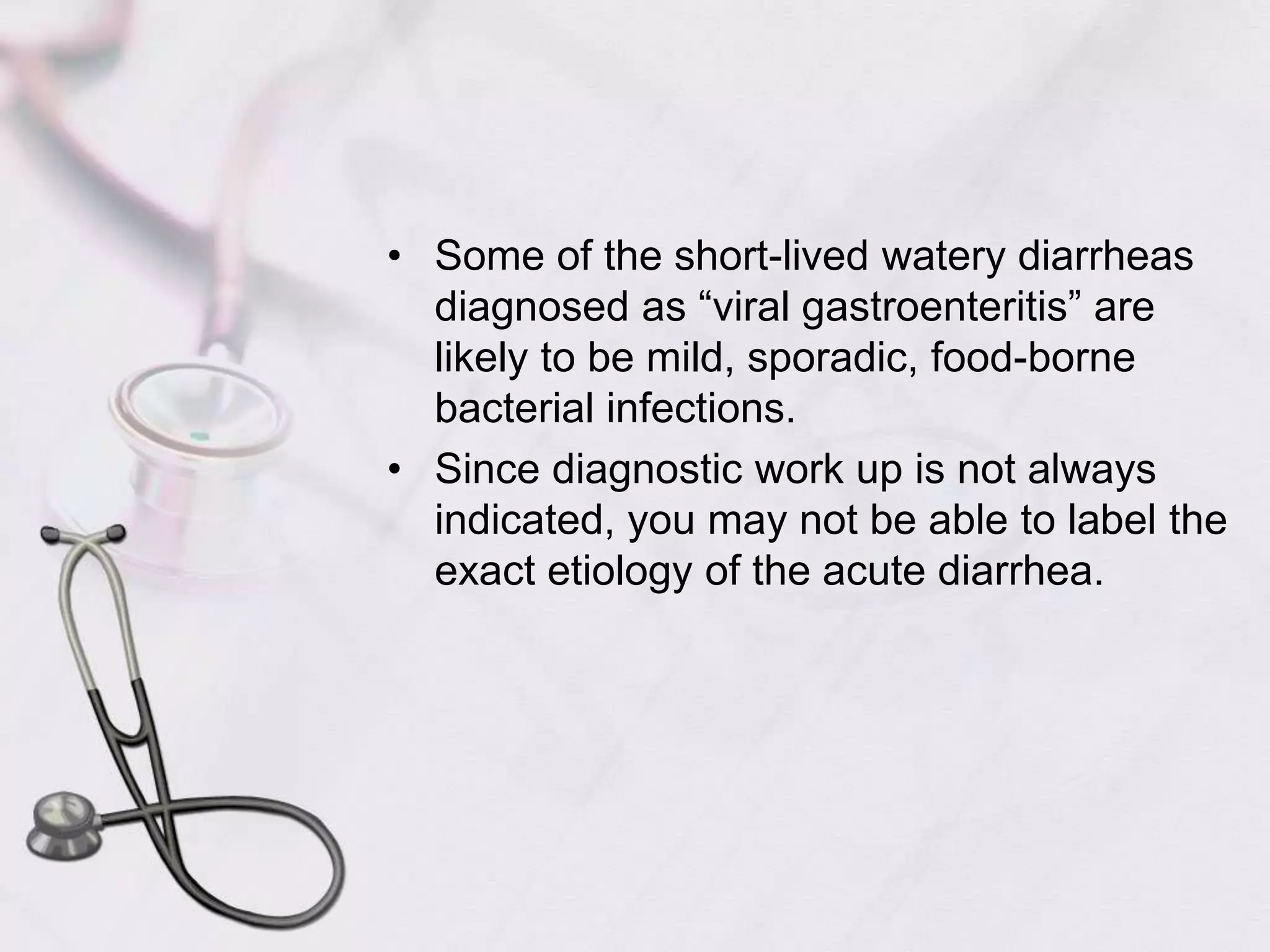 Some of the short-lived watery diarrheas diagnosed as “viral gastroenteritis” are likely to be mild, sporadic, food-borne bacterial infections.Since diagnostic work up is not always indicated, you may not be able to label the exact etiology of the acute diarrhea.