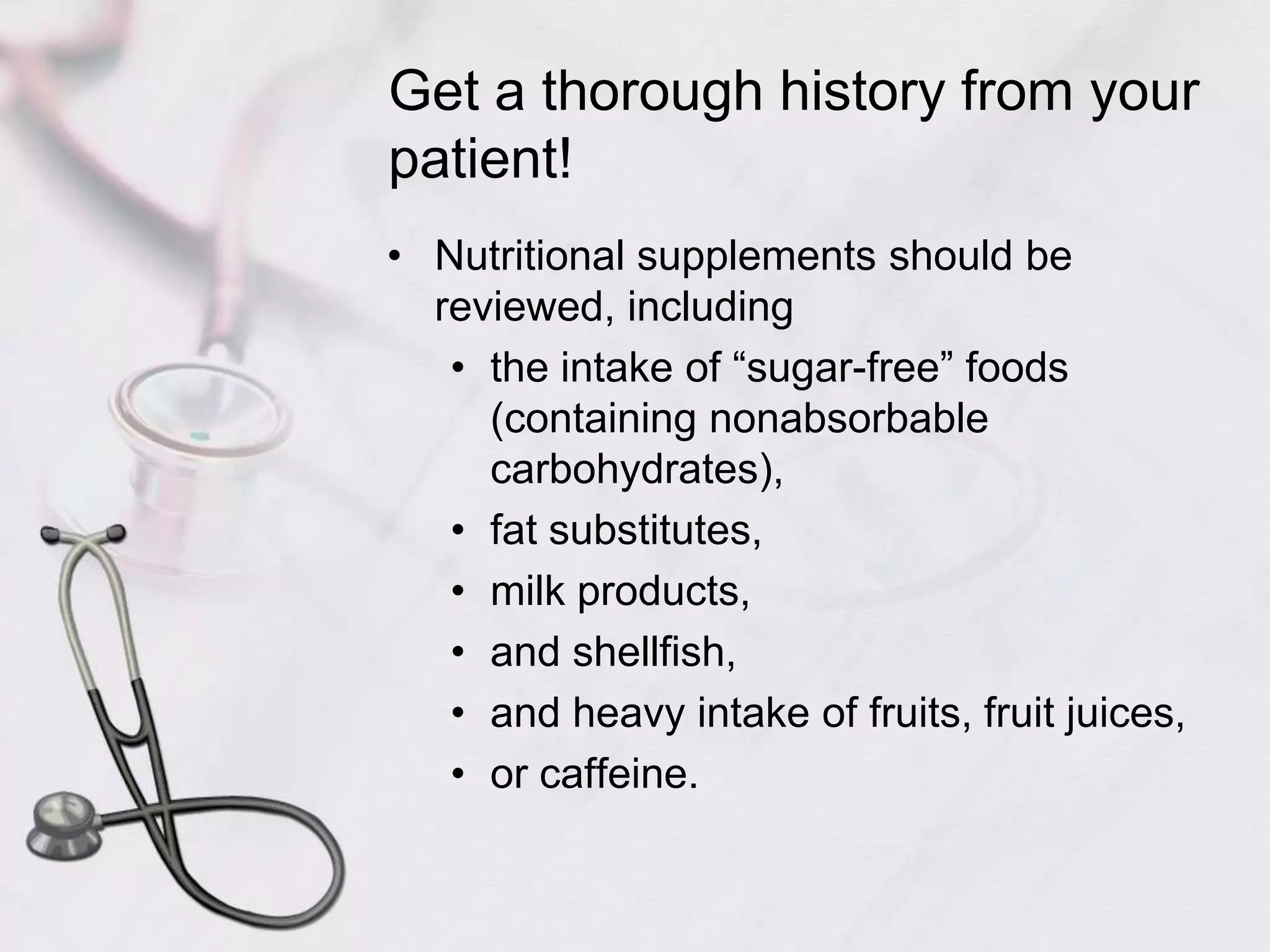 Get a thorough history from your patient!Nutritional supplements should be reviewed, including the intake of “sugar-free” foods (containing nonabsorbable carbohydrates), fat substitutes, milk products, and shellfish, and heavy intake of fruits, fruit juices, or caffeine.