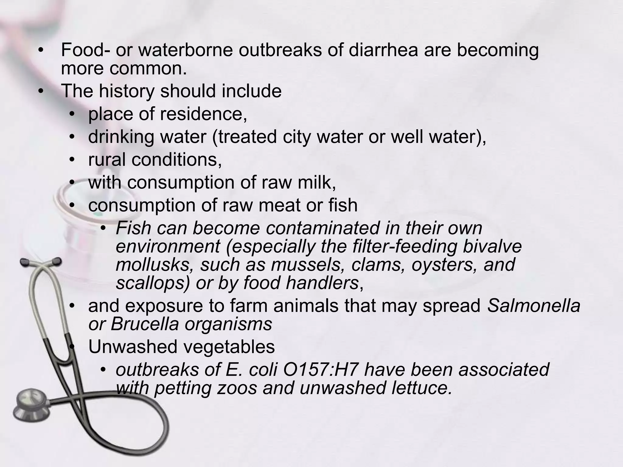 Food- or waterborne outbreaks of diarrhea are becoming more common. The history should include place of residence, drinking water (treated city water or well water), rural conditions, with consumption of raw milk, consumption of raw meat or fishFish can become contaminated in their own environment (especially the filter-feeding bivalve mollusks, such as mussels, clams, oysters, and scallops) or by food handlers, and exposure to farm animals that may spread Salmonella or Brucella organismsUnwashed vegetablesoutbreaks of E. coli O157:H7 have been associated with petting zoos and unwashed lettuce. 
