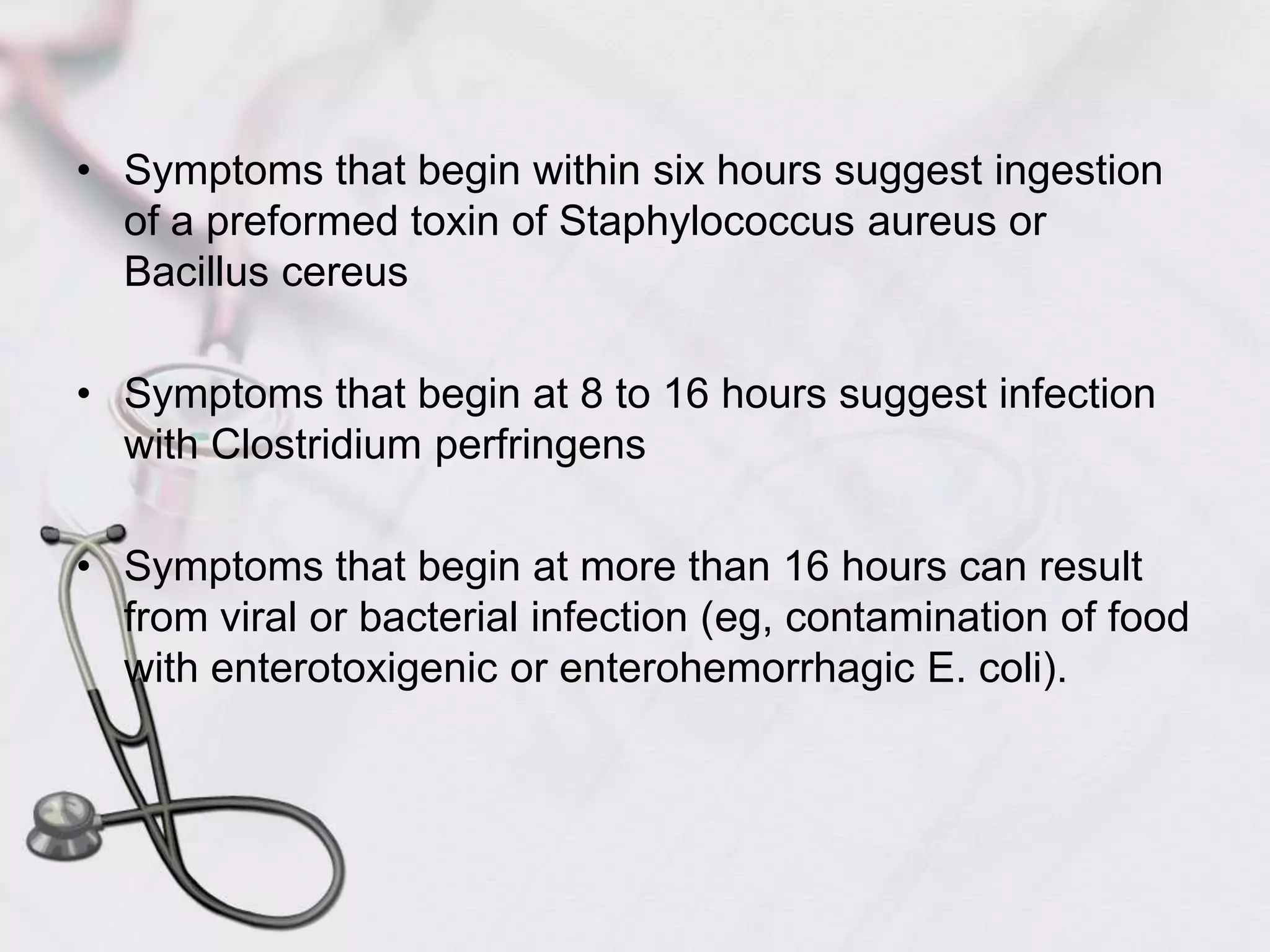  Symptoms that begin within six hours suggest ingestion of a preformed toxin of Staphylococcus aureus or Bacillus cereusSymptoms that begin at 8 to 16 hours suggest infection with Clostridium perfringensSymptoms that begin at more than 16 hours can result from viral or bacterial infection (eg, contamination of food with enterotoxigenic or enterohemorrhagic E. coli).