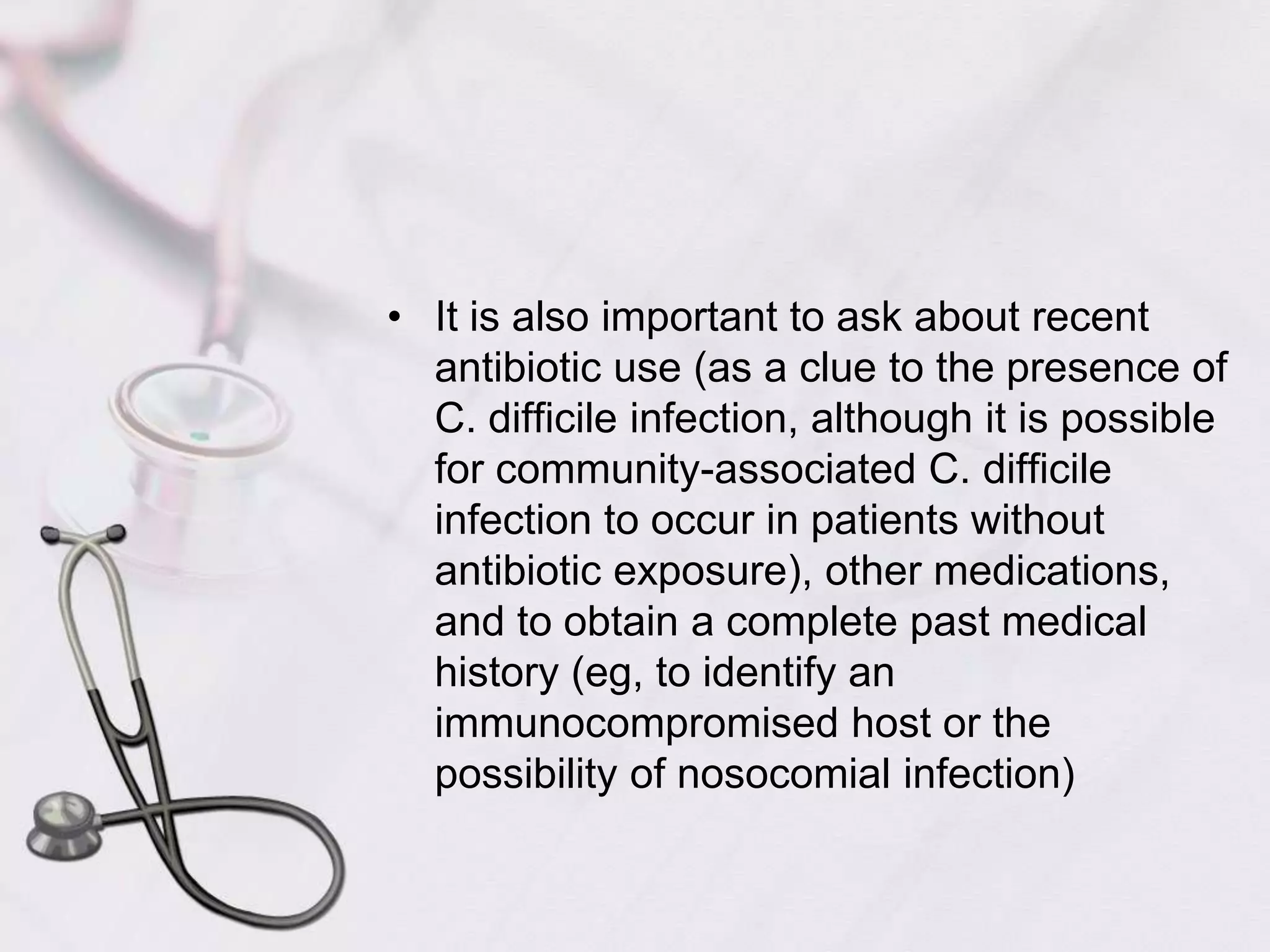  It is also important to ask about recent antibiotic use (as a clue to the presence of C. difficile infection, although it is possible for community-associated C. difficile infection to occur in patients without antibiotic exposure), other medications, and to obtain a complete past medical history (eg, to identify an immunocompromised host or the possibility of nosocomial infection) 