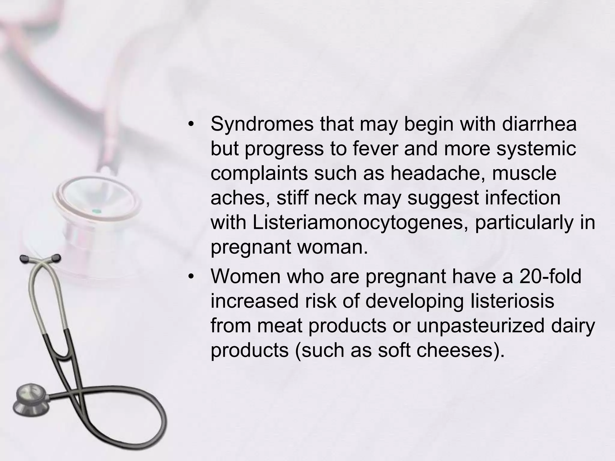 Syndromes that may begin with diarrhea but progress to fever and more systemic complaints such as headache, muscle aches, stiff neck may suggest infection with Listeriamonocytogenes, particularly in pregnant woman.Women who are pregnant have a 20-fold increased risk of developing listeriosis from meat products or unpasteurized dairy products (such as soft cheeses). 
