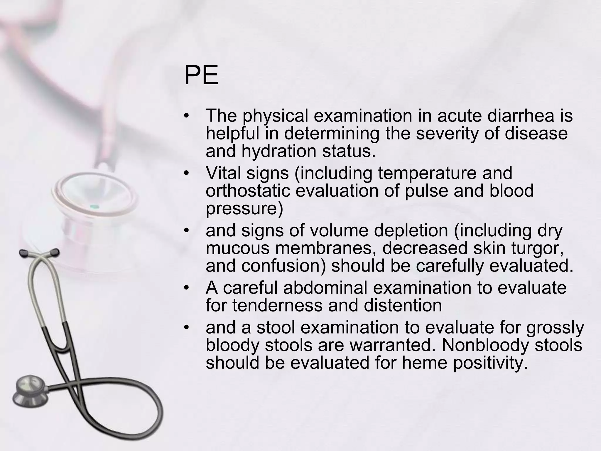 PEThe physical examination in acute diarrhea is helpful in determining the severity of disease and hydration status. Vital signs (including temperature and orthostatic evaluation of pulse and blood pressure) and signs of volume depletion (including dry mucous membranes, decreased skin turgor, and confusion) should be carefully evaluated. A careful abdominal examination to evaluate for tenderness and distention and a stool examination to evaluate for grossly bloody stools are warranted. Nonbloody stools should be evaluated for heme positivity.