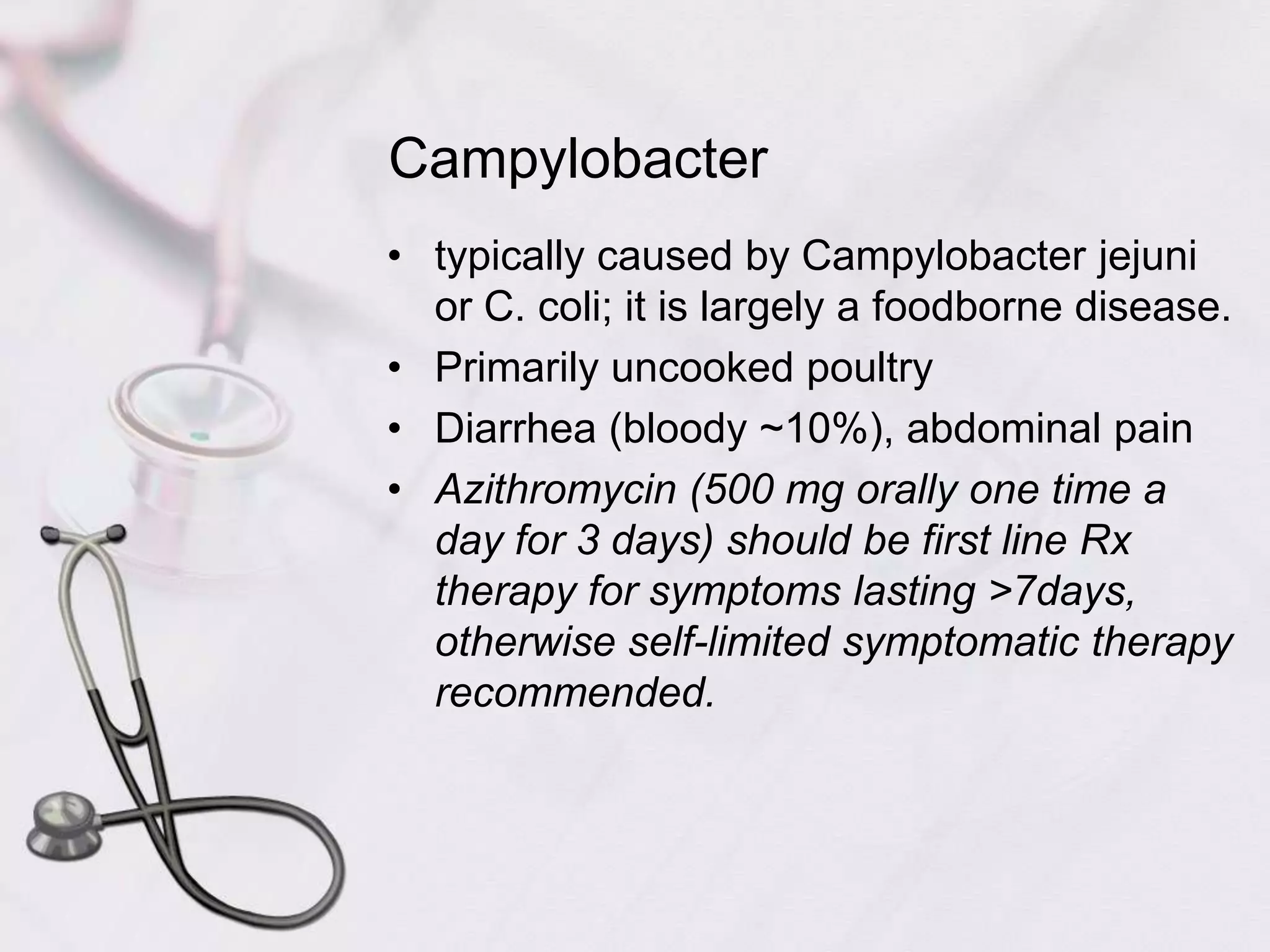 Campylobactertypically caused by Campylobacter jejuni or C. coli; it is largely a foodborne disease.Primarily uncooked poultryDiarrhea (bloody ~10%), abdominal painAzithromycin (500 mg orally one time a day for 3 days) should be first line Rx therapy for symptoms lasting >7days, otherwise self-limited symptomatic therapy recommended.