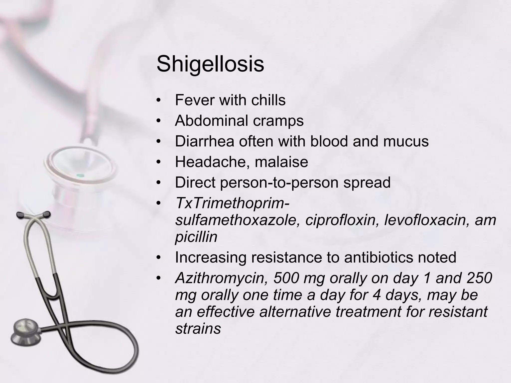 ShigellosisFever with chillsAbdominal crampsDiarrhea often with blood and mucusHeadache, malaiseDirect person-to-person spreadTxTrimethoprim-sulfamethoxazole, ciprofloxin, levofloxacin, ampicillinIncreasing resistance to antibiotics notedAzithromycin, 500 mg orally on day 1 and 250 mg orally one time a day for 4 days, may be an effective alternative treatment for resistant strains