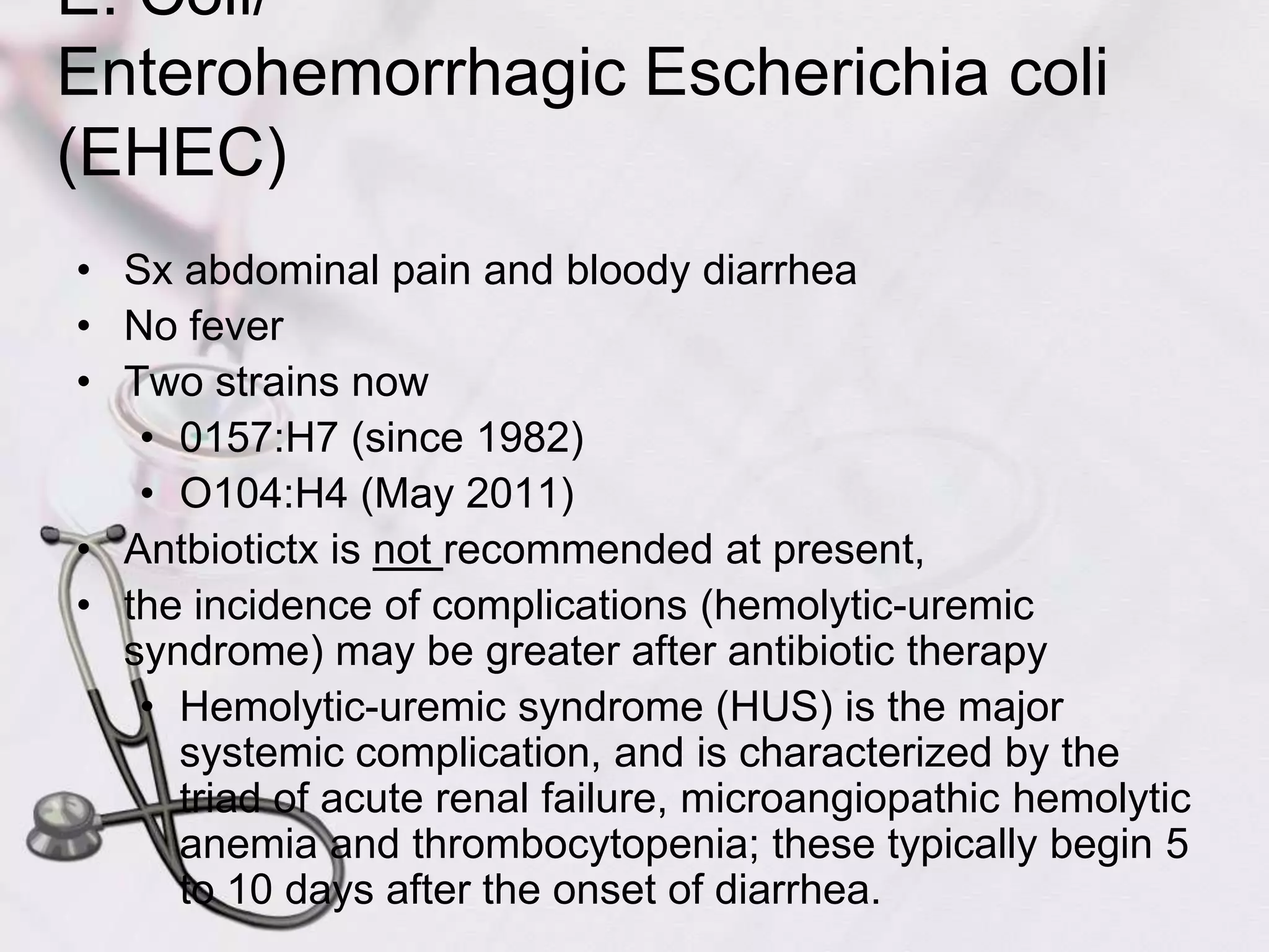 E. Coli/Enterohemorrhagic Escherichia coli (EHEC)Sx abdominal pain and bloody diarrhea No feverTwo strains now0157:H7 (since 1982)O104:H4 (May 2011)Antbiotictx is not recommended at present, the incidence of complications (hemolytic-uremic syndrome) may be greater after antibiotic therapyHemolytic-uremic syndrome (HUS) is the major systemic complication, and is characterized by the triad of acute renal failure, microangiopathic hemolytic anemia and thrombocytopenia; these typically begin 5 to 10 days after the onset of diarrhea.