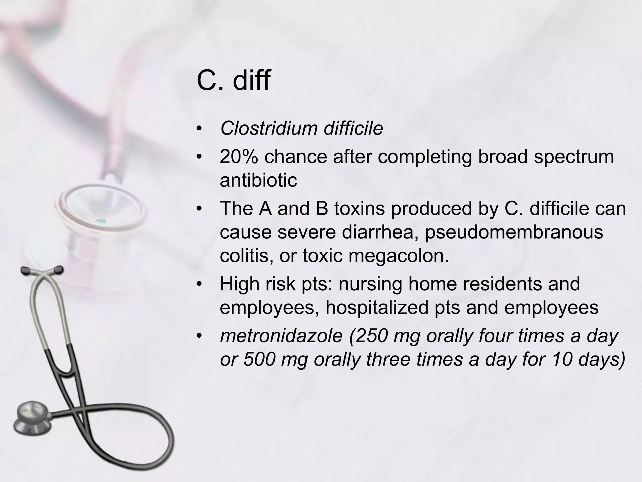 C. diffClostridium difficile20% chance after completing broad spectrum antibioticThe A and B toxins produced by C. difficile can cause severe diarrhea, pseudomembranous colitis, or toxic megacolon.High risk pts: nursing home residents and employees, hospitalized pts and employeesmetronidazole (250 mg orally four times a day or 500 mg orally three times a day for 10 days)