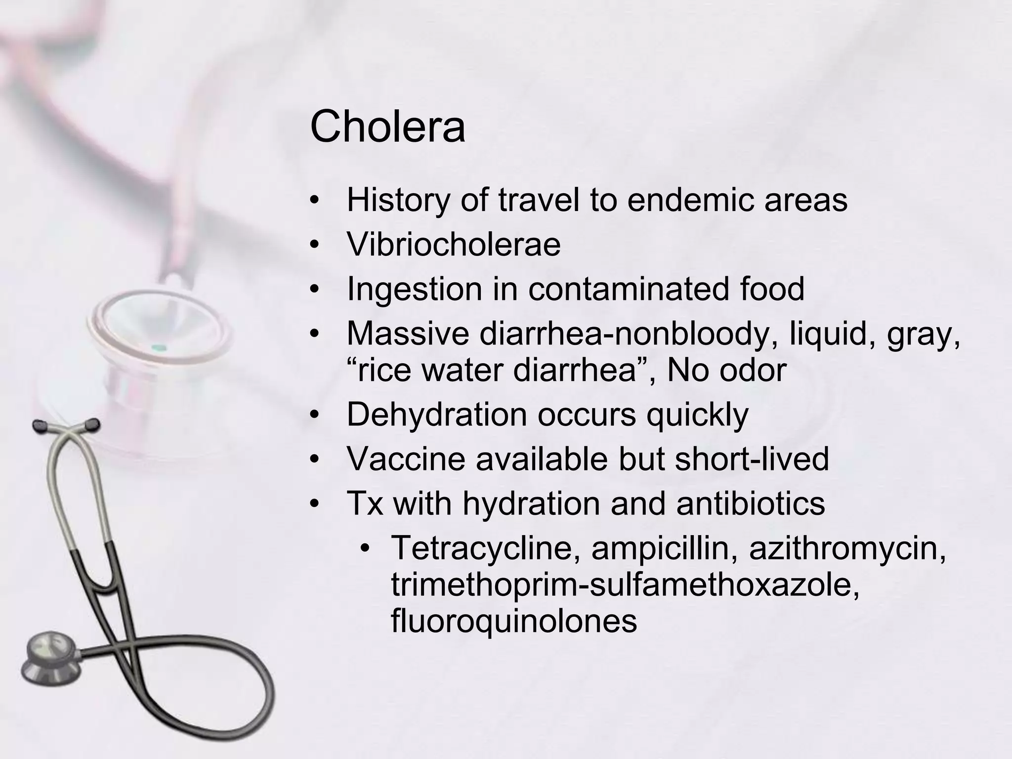 CholeraHistory of travel to endemic areasVibriocholeraeIngestion in contaminated foodMassive diarrhea-nonbloody, liquid, gray, “rice water diarrhea”, No odorDehydration occurs quicklyVaccine available but short-livedTx with hydration and antibioticsTetracycline, ampicillin, azithromycin, trimethoprim-sulfamethoxazole, fluoroquinolones