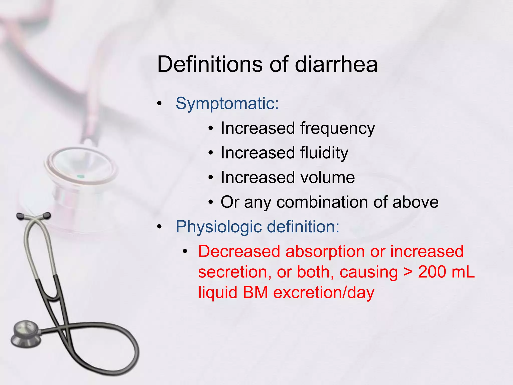 Definitions of diarrheaSymptomatic:Increased frequencyIncreased fluidityIncreased volumeOr any combination of abovePhysiologic definition:Decreased absorption or increased secretion, or both, causing > 200 mL liquid BM excretion/day