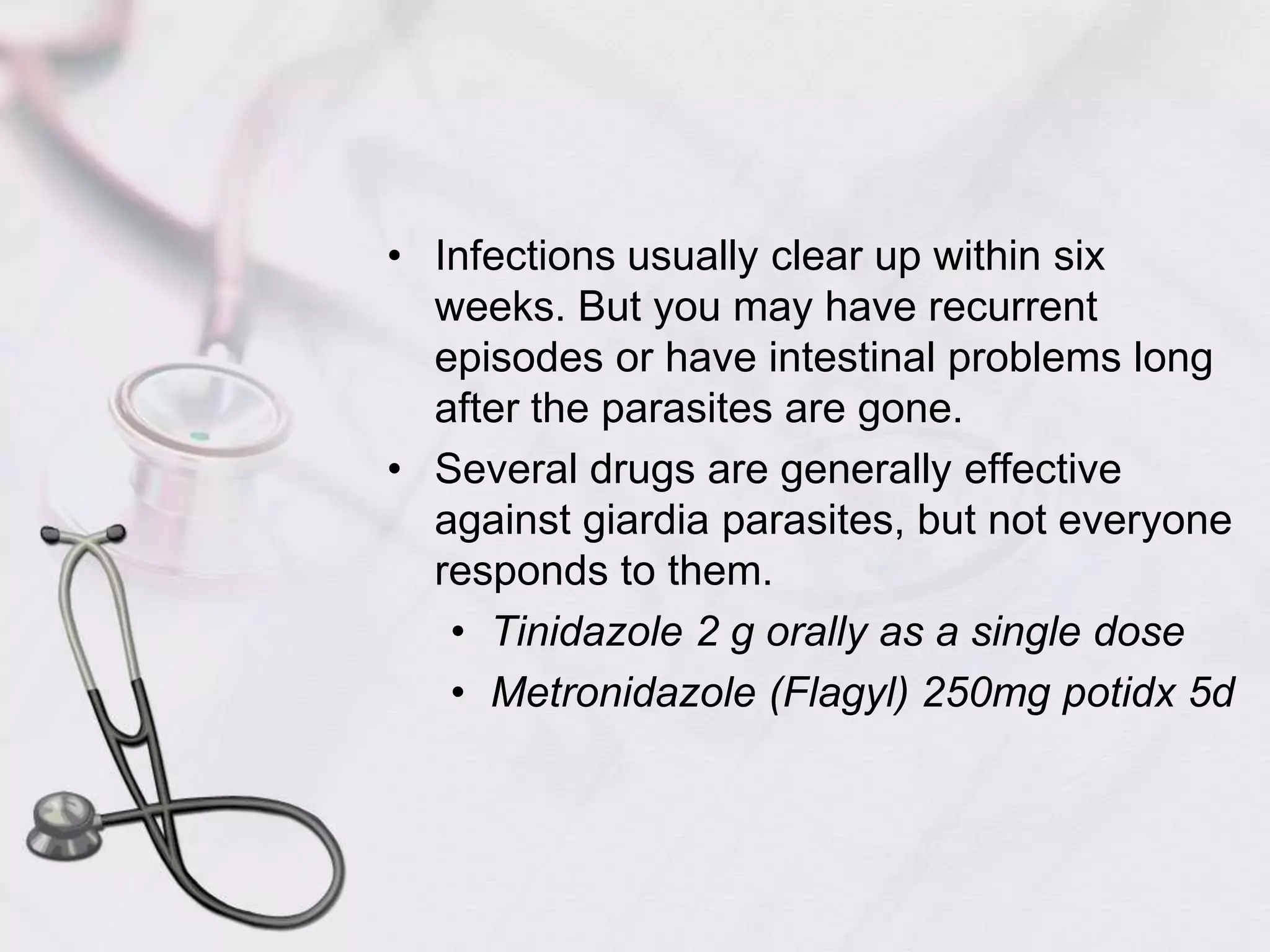 Infections usually clear up within six weeks. But you may have recurrent episodes or have intestinal problems long after the parasites are gone. Several drugs are generally effective against giardia parasites, but not everyone responds to them. Tinidazole 2 g orally as a single doseMetronidazole (Flagyl) 250mg potidx 5d