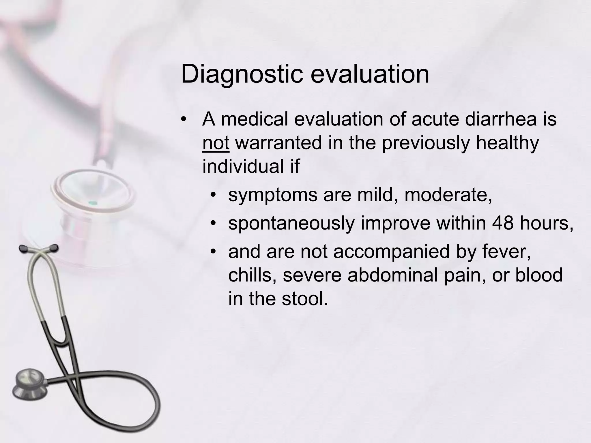 Diagnostic evaluationA medical evaluation of acute diarrhea is not warranted in the previously healthy individual if symptoms are mild, moderate, spontaneously improve within 48 hours, and are not accompanied by fever, chills, severe abdominal pain, or blood in the stool. 