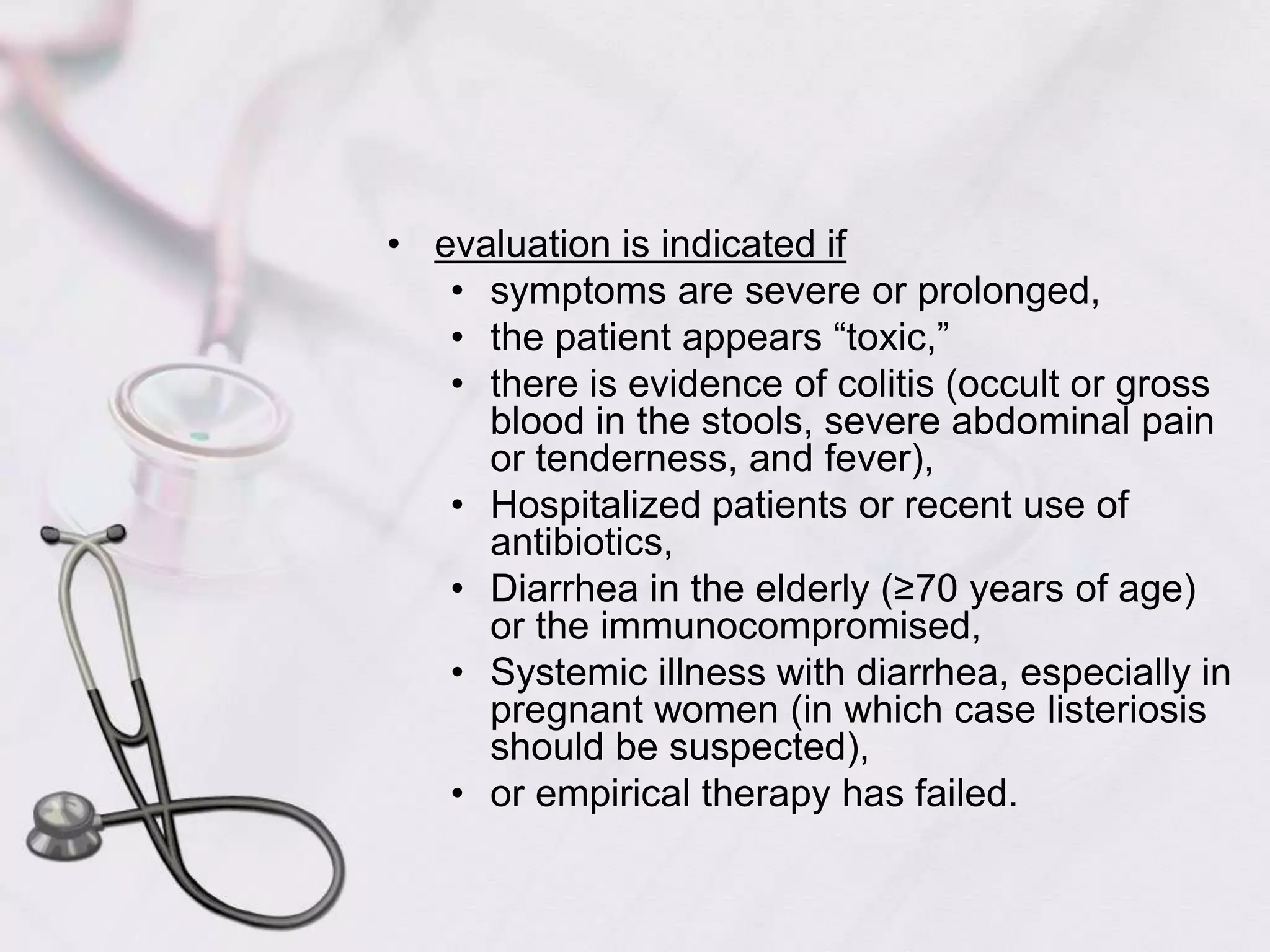 evaluation is indicated if symptoms are severe or prolonged, the patient appears “toxic,” there is evidence of colitis (occult or gross blood in the stools, severe abdominal pain or tenderness, and fever), Hospitalized patients or recent use of antibiotics,Diarrhea in the elderly (≥70 years of age) or the immunocompromised,Systemic illness with diarrhea, especially in pregnant women (in which case listeriosis should be suspected),or empirical therapy has failed.