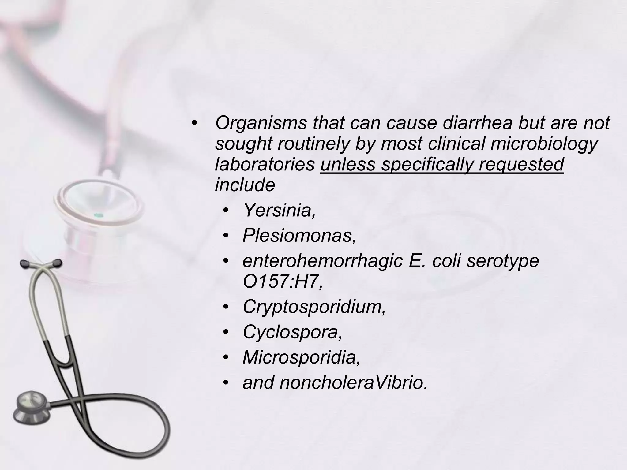Organisms that can cause diarrhea but are not sought routinely by most clinical microbiology laboratories unless specifically requested include Yersinia, Plesiomonas, enterohemorrhagic E. coli serotype O157:H7, Cryptosporidium, Cyclospora, Microsporidia, and noncholeraVibrio. 