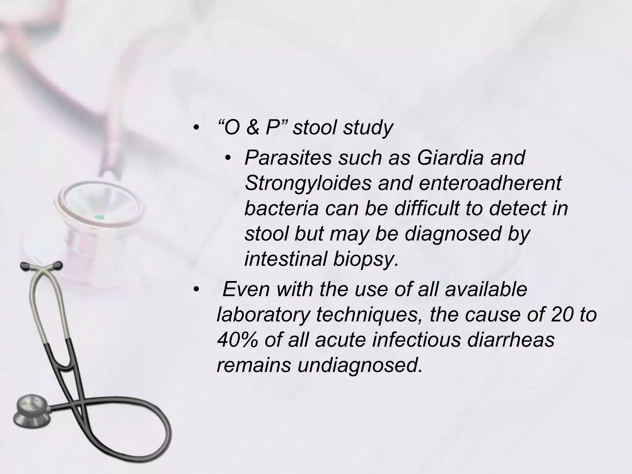 “O & P” stool studyParasites such as Giardia and Strongyloides and enteroadherent bacteria can be difficult to detect in stool but may be diagnosed by intestinal biopsy. Even with the use of all available laboratory techniques, the cause of 20 to 40% of all acute infectious diarrheas remains undiagnosed.
