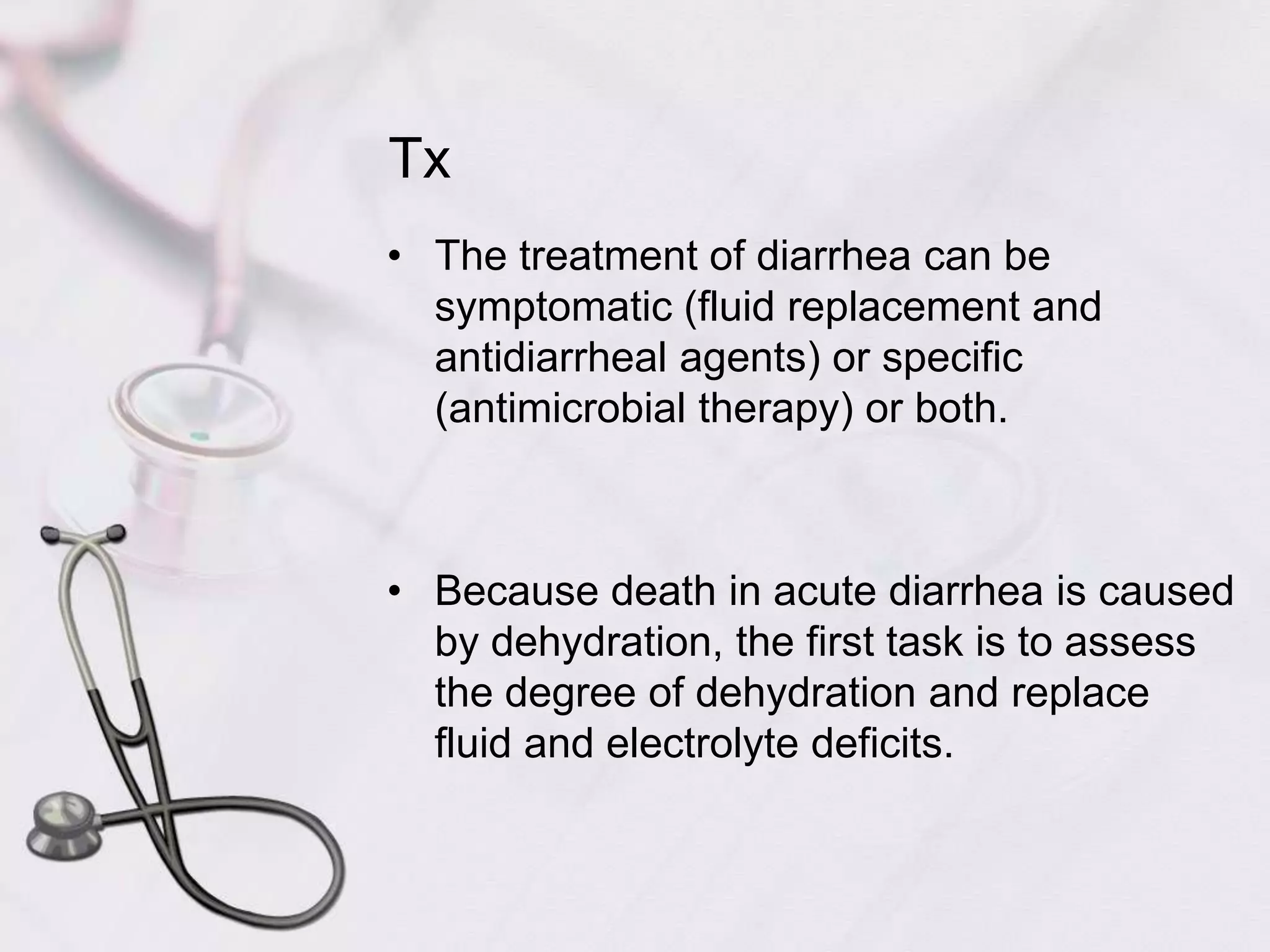 TxThe treatment of diarrhea can be symptomatic (fluid replacement and antidiarrheal agents) or specific (antimicrobial therapy) or both.Because death in acute diarrhea is caused by dehydration, the first task is to assess the degree of dehydration and replace fluid and electrolyte deficits.