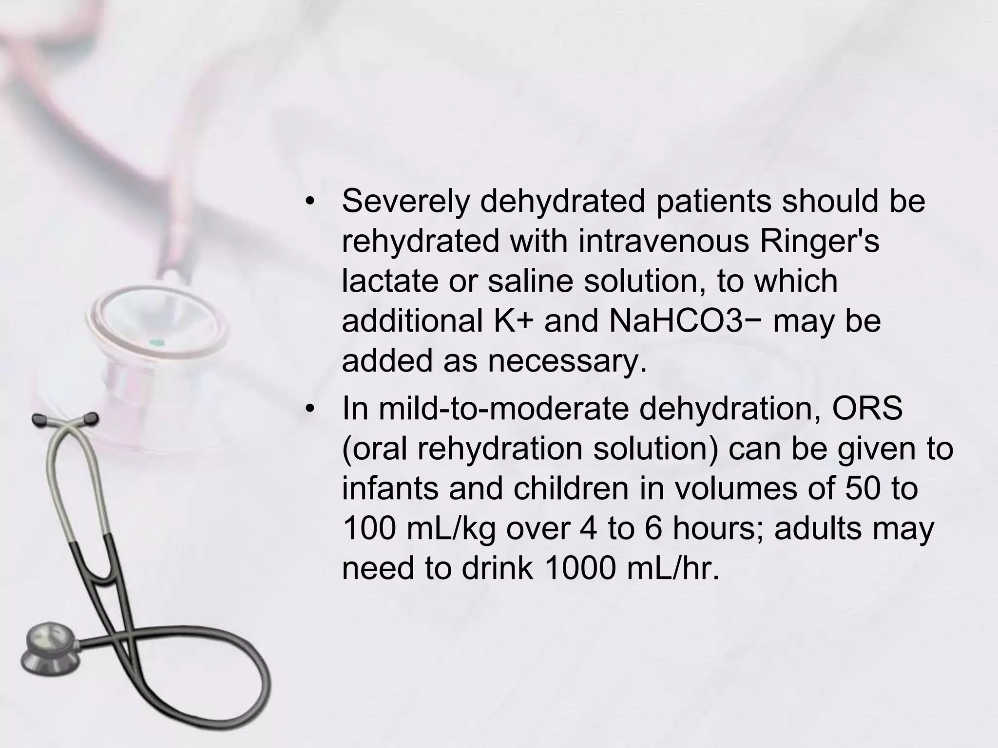 Severely dehydrated patients should be rehydrated with intravenous Ringer's lactate or saline solution, to which additional K+ and NaHCO3− may be added as necessary. In mild-to-moderate dehydration, ORS (oral rehydration solution) can be given to infants and children in volumes of 50 to 100 mL/kg over 4 to 6 hours; adults may need to drink 1000 mL/hr. 
