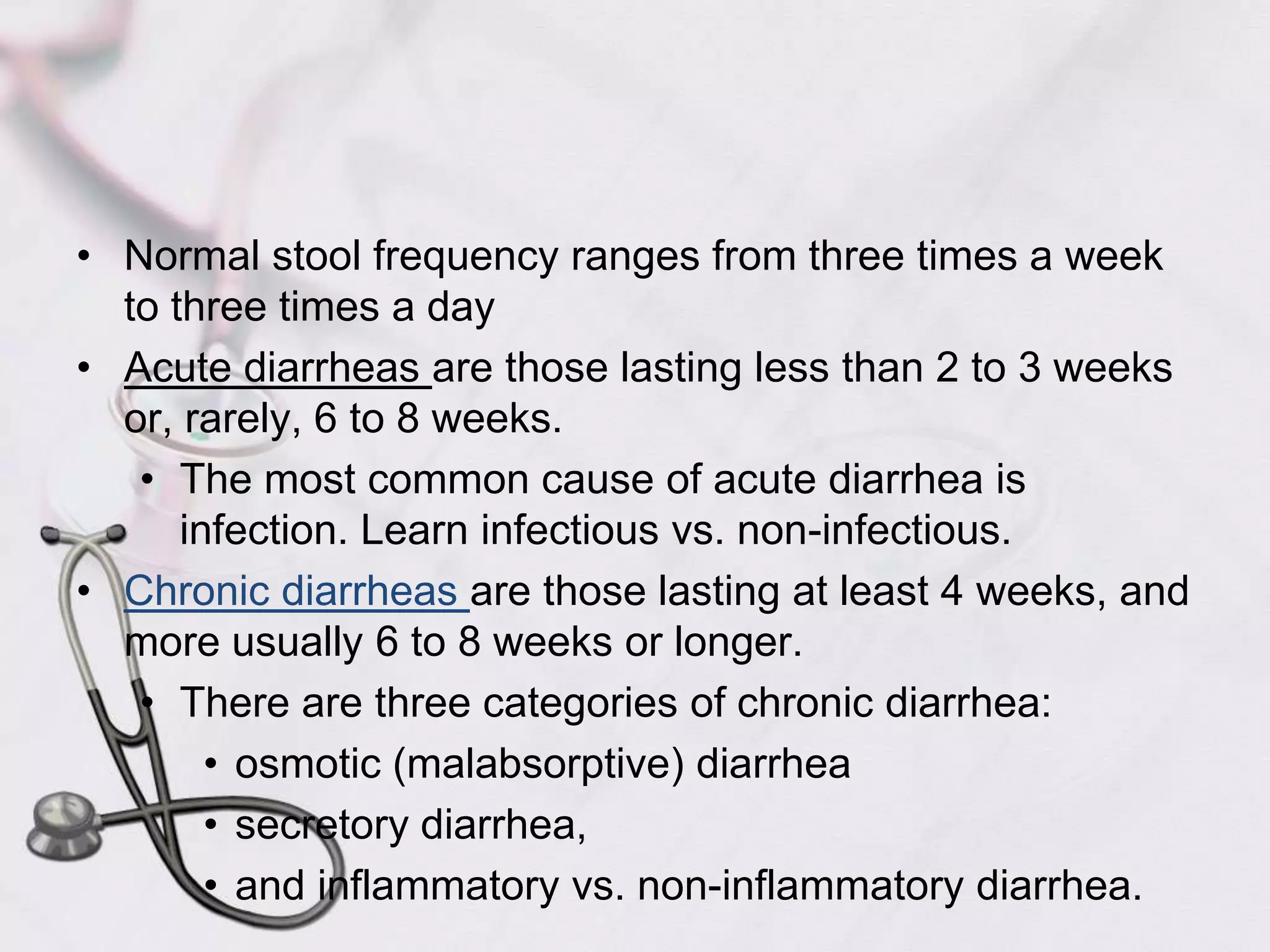 Normal stool frequency ranges from three times a week to three times a dayAcute diarrheas are those lasting less than 2 to 3 weeks or, rarely, 6 to 8 weeks.The most common cause of acute diarrhea is infection. Learn infectious vs. non-infectious.Chronic diarrheas are those lasting at least 4 weeks, and more usually 6 to 8 weeks or longer.There are three categories of chronic diarrhea:osmotic (malabsorptive) diarrheasecretory diarrhea, and inflammatory vs. non-inflammatory diarrhea.
