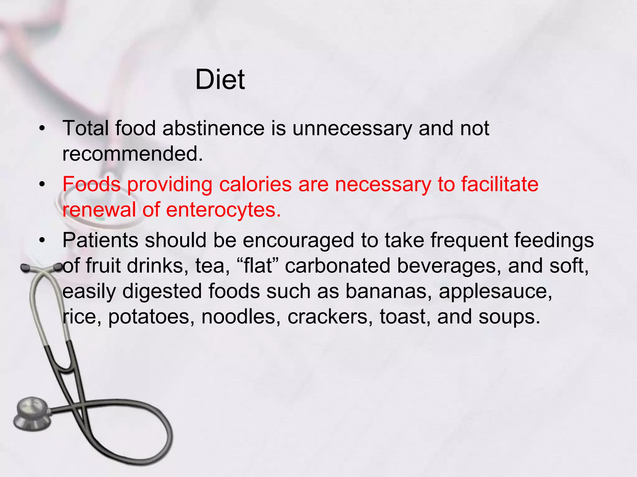 DietTotal food abstinence is unnecessary and not recommended. Foods providing calories are necessary to facilitate renewal of enterocytes. Patients should be encouraged to take frequent feedings of fruit drinks, tea, “flat” carbonated beverages, and soft, easily digested foods such as bananas, applesauce, rice, potatoes, noodles, crackers, toast, and soups. 