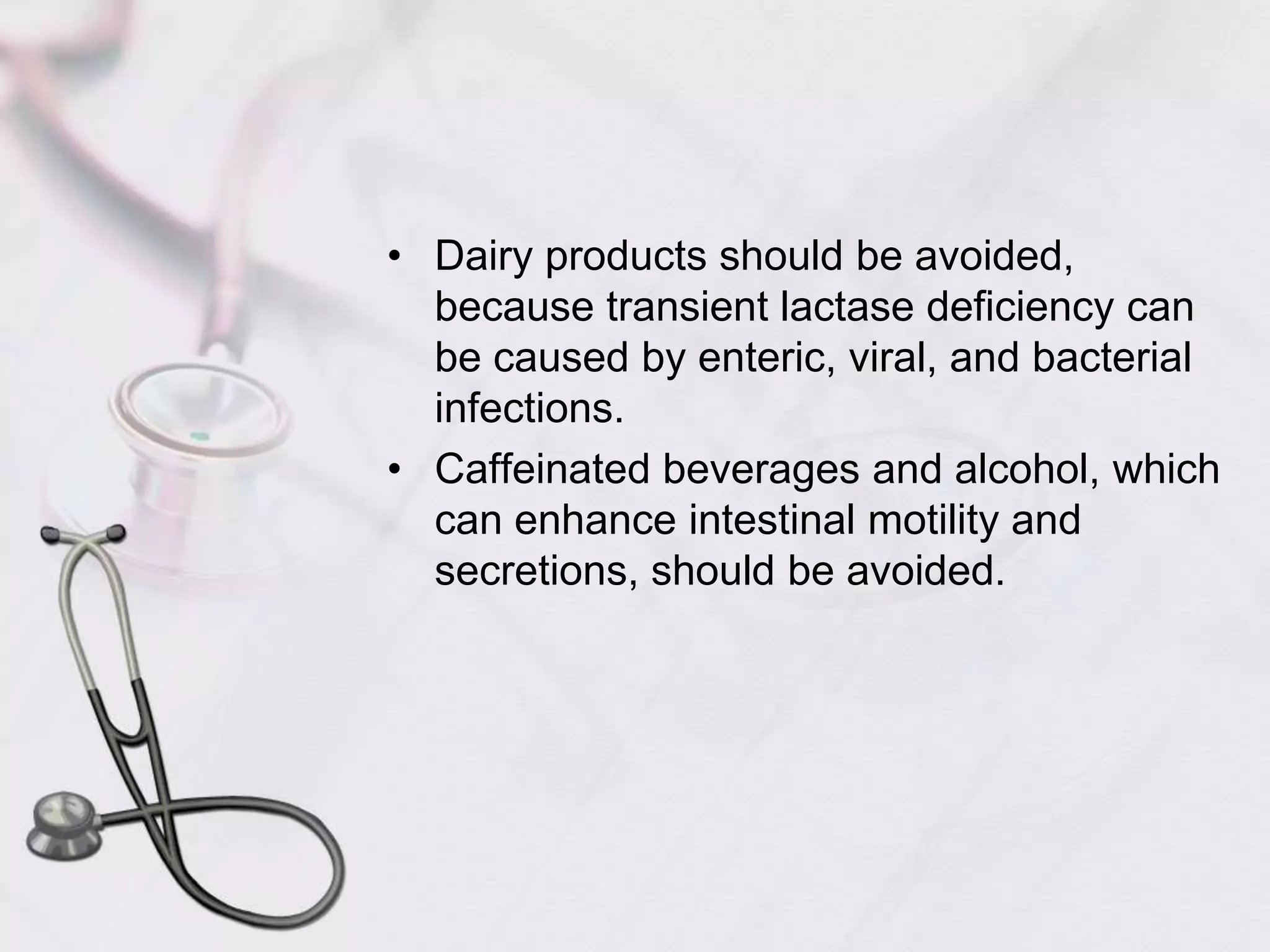 Dairy products should be avoided, because transient lactase deficiency can be caused by enteric, viral, and bacterial infections. Caffeinated beverages and alcohol, which can enhance intestinal motility and secretions, should be avoided.