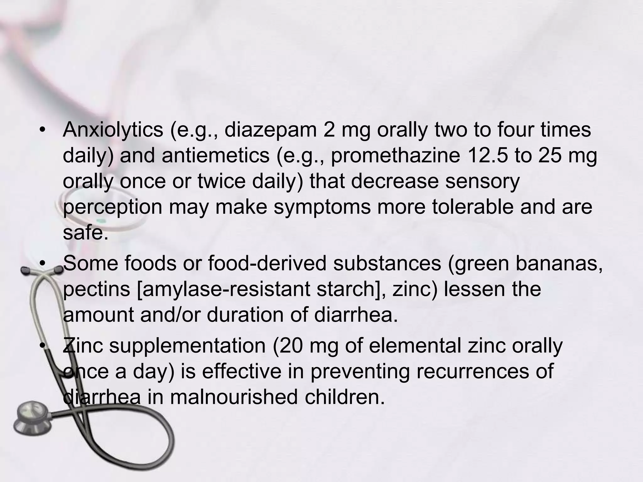 Anxiolytics (e.g., diazepam 2 mg orally two to four times daily) and antiemetics (e.g., promethazine 12.5 to 25 mg orally once or twice daily) that decrease sensory perception may make symptoms more tolerable and are safe.Some foods or food-derived substances (green bananas, pectins [amylase-resistant starch], zinc) lessen the amount and/or duration of diarrhea. Zinc supplementation (20 mg of elemental zinc orally once a day) is effective in preventing recurrences of diarrhea in malnourished children.