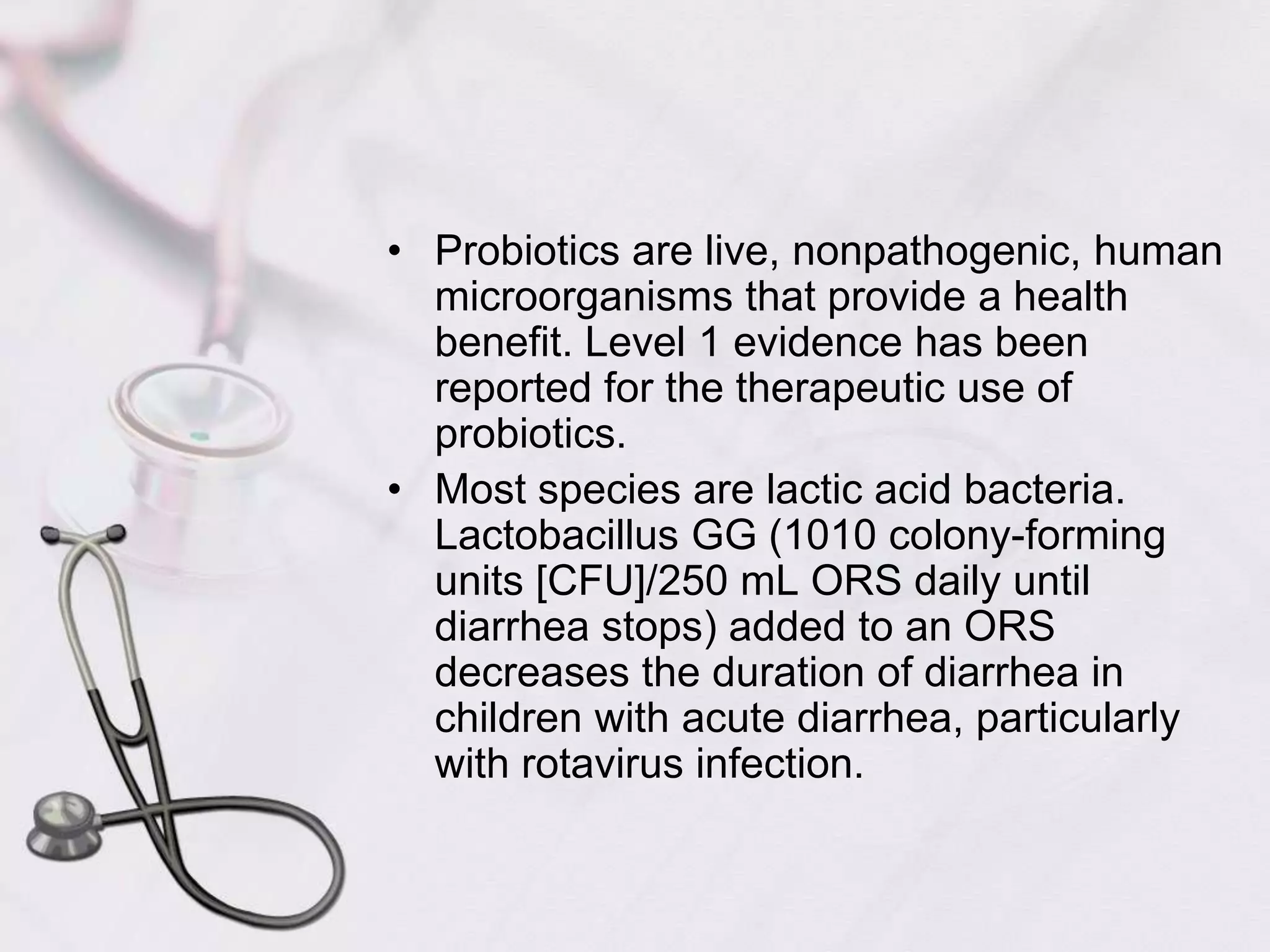 Probiotics are live, nonpathogenic, human microorganisms that provide a health benefit. Level 1 evidence has been reported for the therapeutic use of probiotics.Most species are lactic acid bacteria. Lactobacillus GG (1010 colony-forming units [CFU]/250 mL ORS daily until diarrhea stops) added to an ORS decreases the duration of diarrhea in children with acute diarrhea, particularly with rotavirus infection.