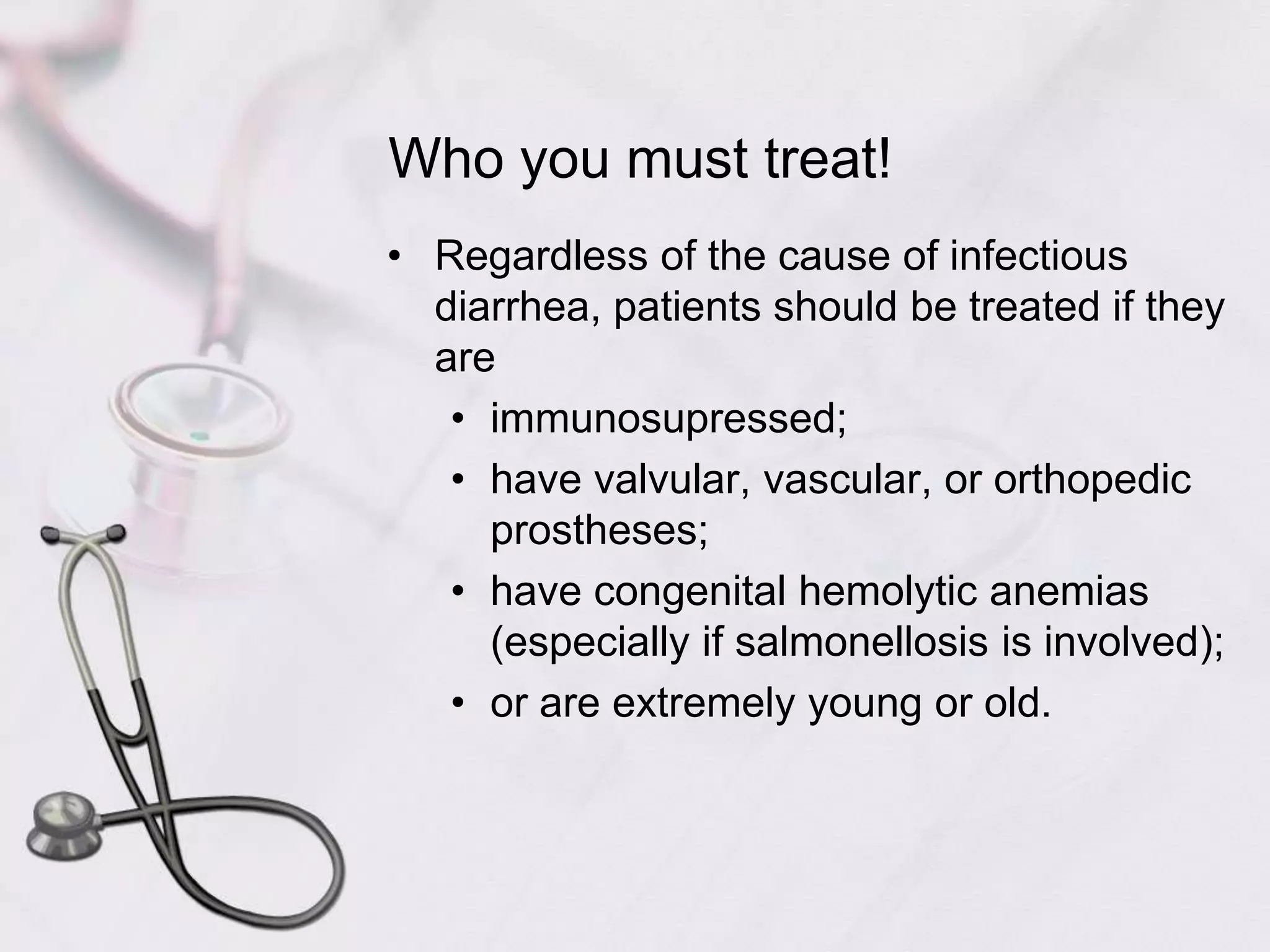 Who you must treat!Regardless of the cause of infectious diarrhea, patients should be treated if they areimmunosupressed;have valvular, vascular, or orthopedic prostheses;have congenital hemolytic anemias (especially if salmonellosis is involved);or are extremely young or old.