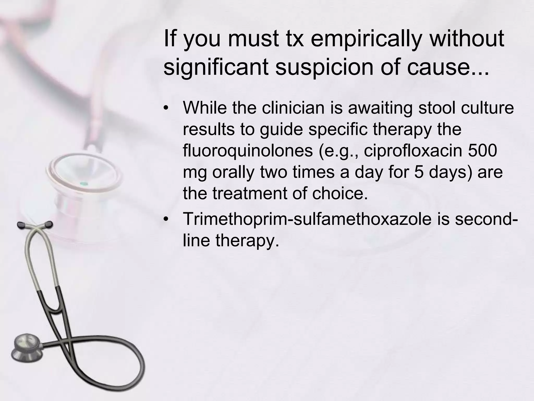 If you must tx empirically without significant suspicion of cause...While the clinician is awaiting stool culture results to guide specific therapy the fluoroquinolones (e.g., ciprofloxacin 500 mg orally two times a day for 5 days) are the treatment of choice.Trimethoprim-sulfamethoxazole is second-line therapy.