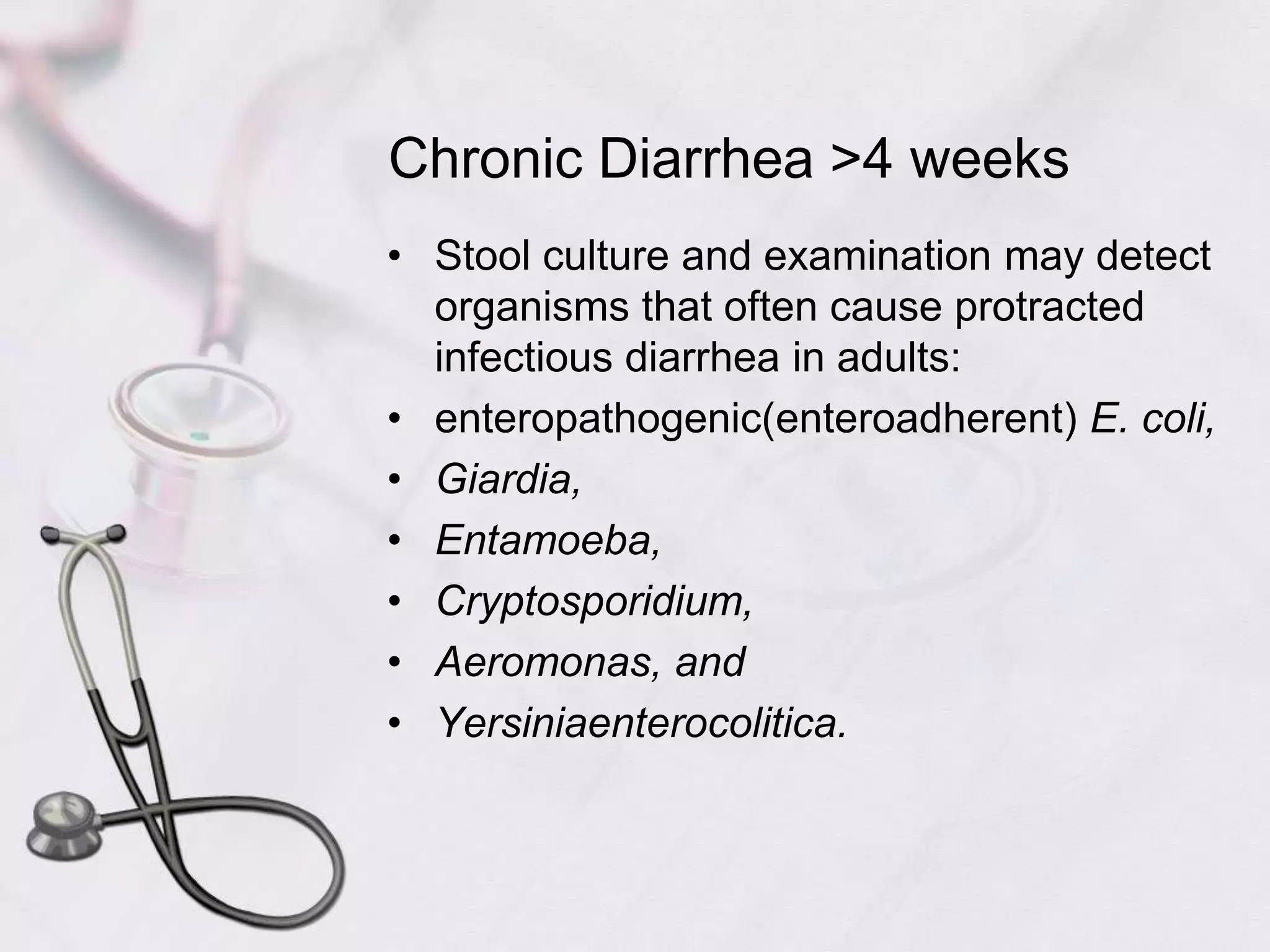 Chronic Diarrhea >4 weeksStool culture and examination may detect organisms that often cause protracted infectious diarrhea in adults:enteropathogenic(enteroadherent) E. coli,Giardia,Entamoeba,Cryptosporidium,Aeromonas, andYersiniaenterocolitica.