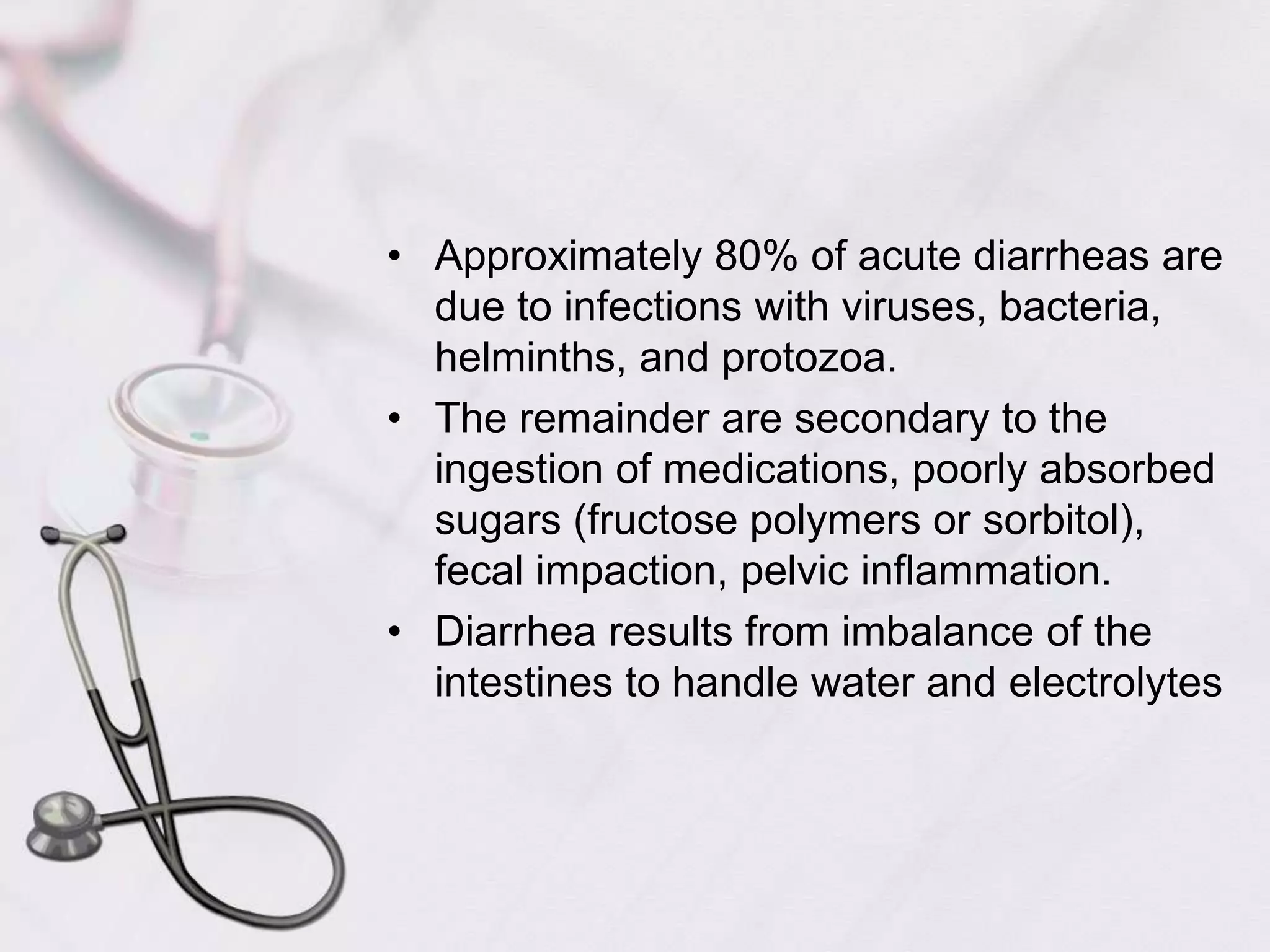 Approximately 80% of acute diarrheas are due to infections with viruses, bacteria, helminths, and protozoa.The remainder are secondary to the ingestion of medications, poorly absorbed sugars (fructose polymers or sorbitol), fecal impaction, pelvic inflammation.Diarrhea results from imbalance of the intestines to handle water and electrolytes