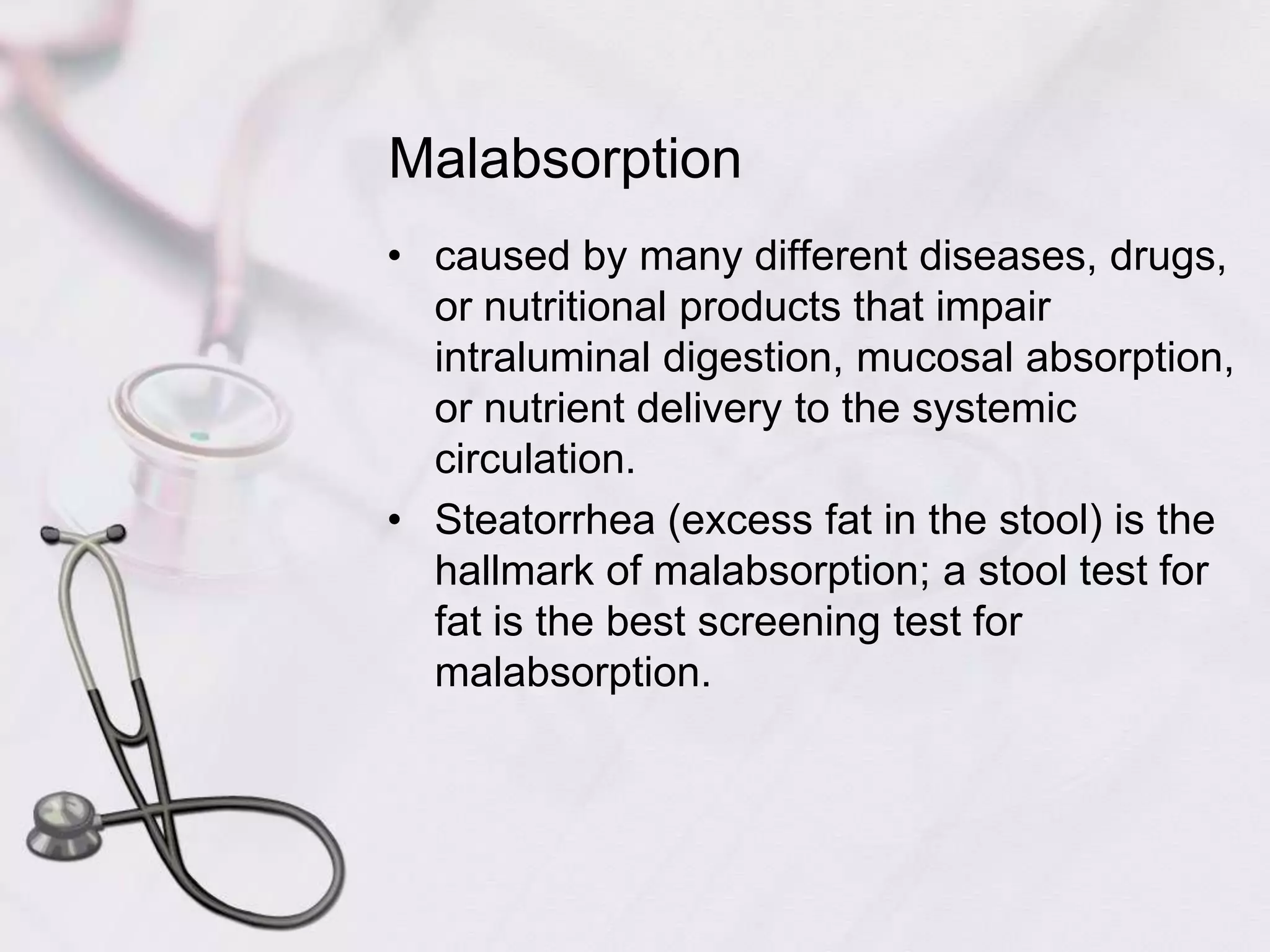 Malabsorptioncaused by many different diseases, drugs, or nutritional products that impair intraluminal digestion, mucosal absorption, or nutrient delivery to the systemic circulation.Steatorrhea (excess fat in the stool) is the hallmark of malabsorption; a stool test for fat is the best screening test for malabsorption.