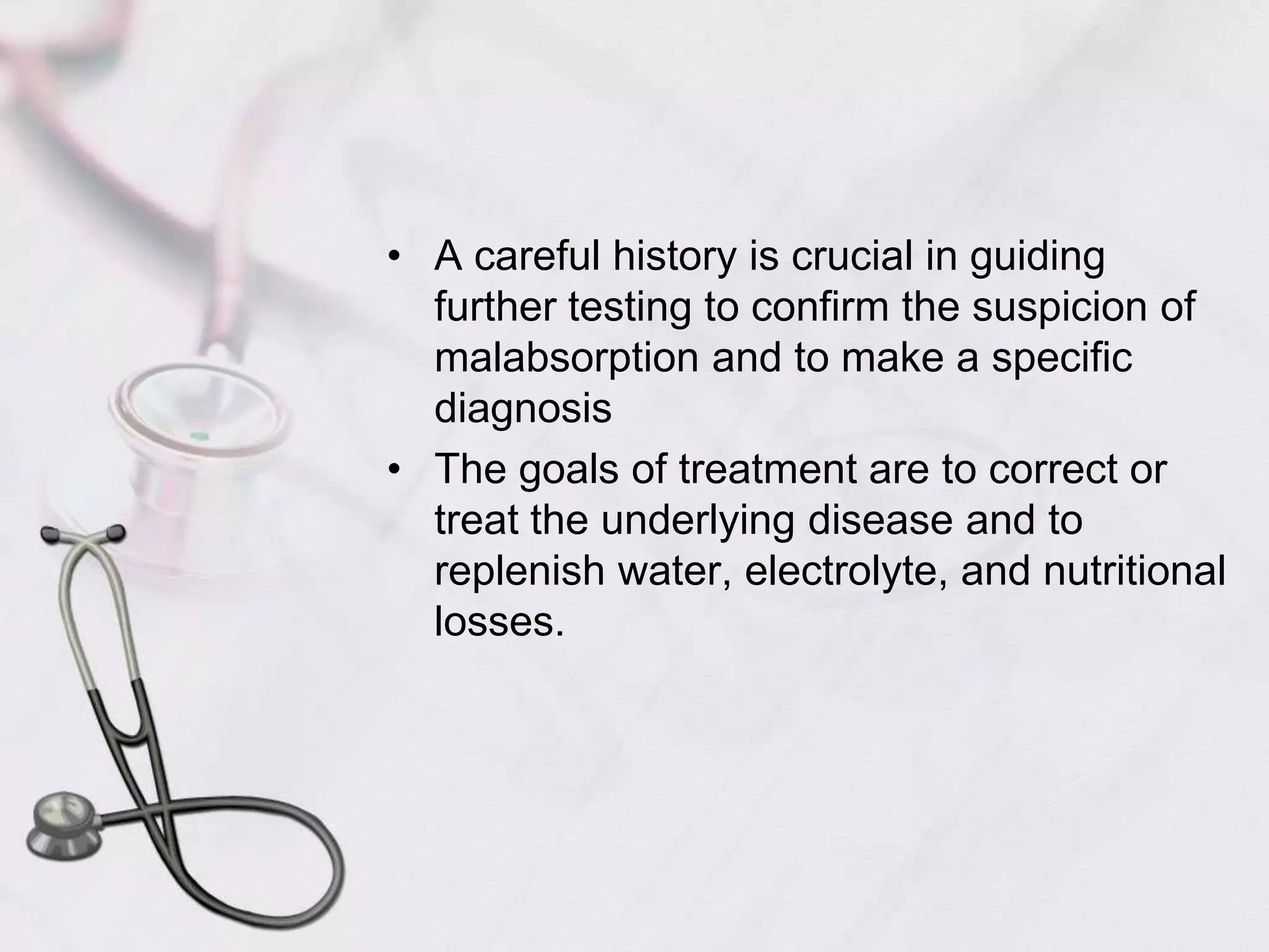 A careful history is crucial in guiding further testing to confirm the suspicion of malabsorption and to make a specific diagnosisThe goals of treatment are to correct or treat the underlying disease and to replenish water, electrolyte, and nutritional losses.