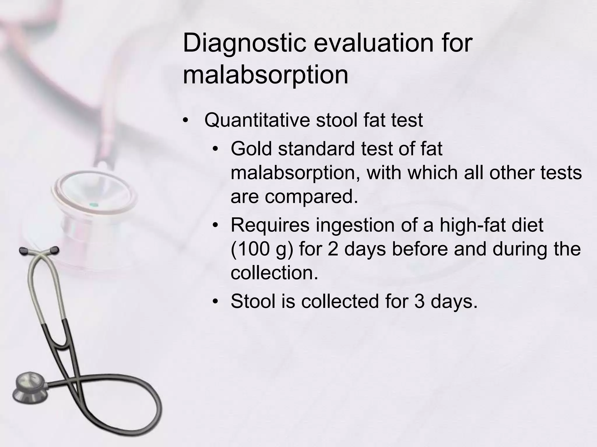 Diagnostic evaluation for malabsorptionQuantitative stool fat testGold standard test of fat malabsorption, with which all other tests are compared.Requires ingestion of a high-fat diet (100 g) for 2 days before and during the collection.Stool is collected for 3 days.