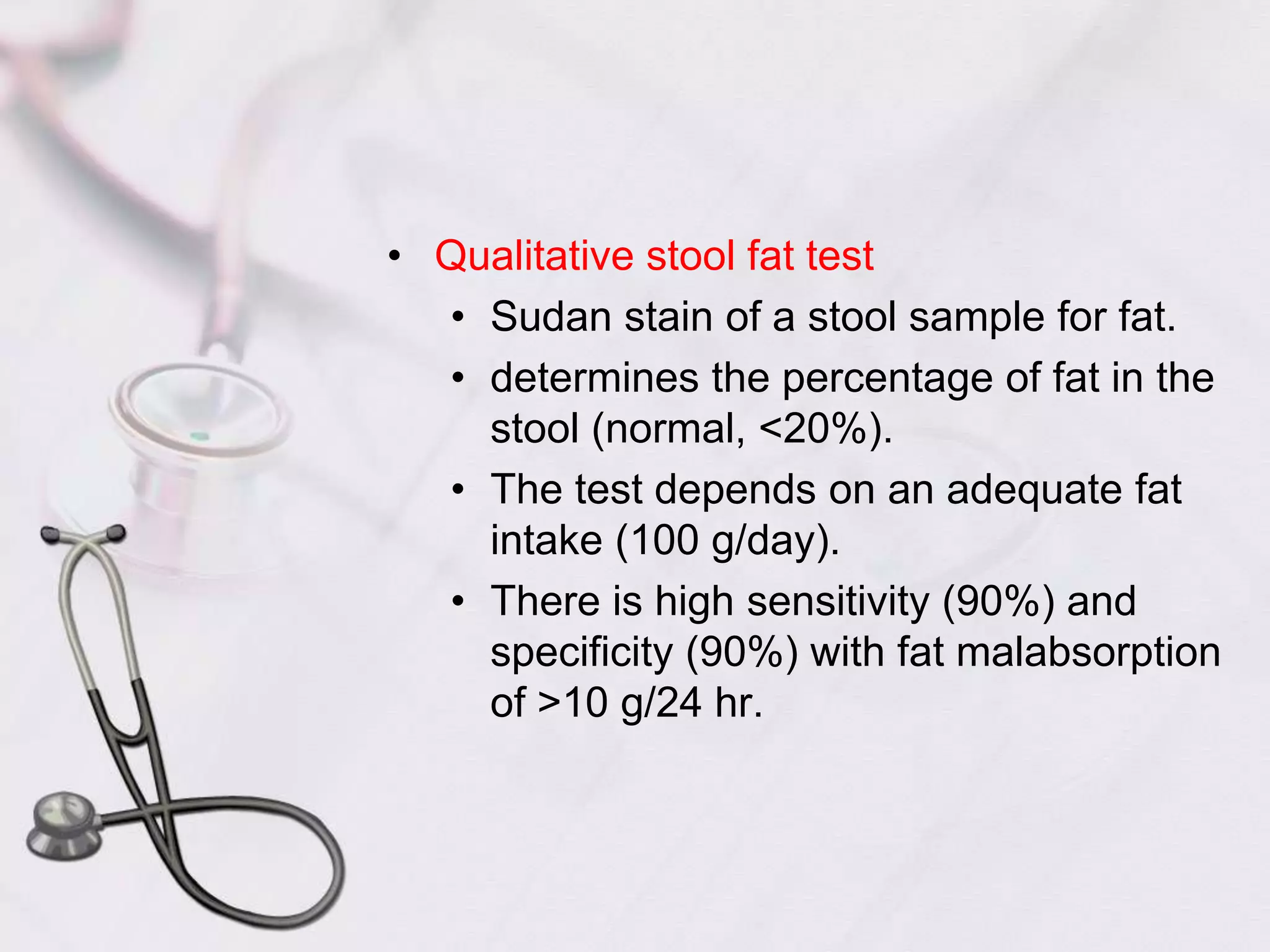 Qualitative stool fat testSudan stain of a stool sample for fat.determines the percentage of fat in the stool (normal, <20%).The test depends on an adequate fat intake (100 g/day).There is high sensitivity (90%) and specificity (90%) with fat malabsorption of >10 g/24 hr.