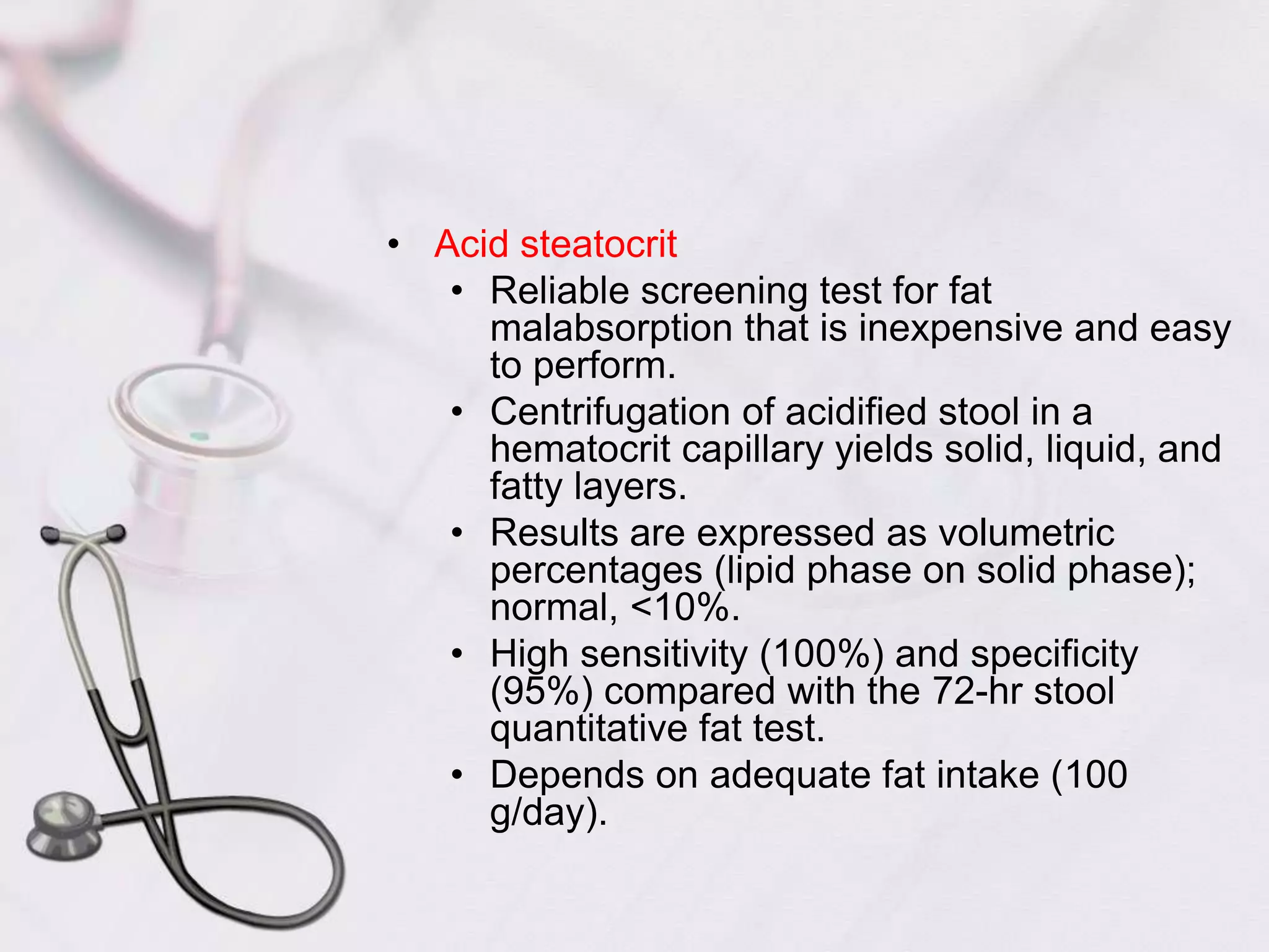 Acid steatocritReliable screening test for fat malabsorption that is inexpensive and easy to perform.Centrifugation of acidified stool in a hematocrit capillary yields solid, liquid, and fatty layers.Results are expressed as volumetric percentages (lipid phase on solid phase); normal, <10%.High sensitivity (100%) and specificity (95%) compared with the 72-hr stool quantitative fat test.Depends on adequate fat intake (100 g/day).