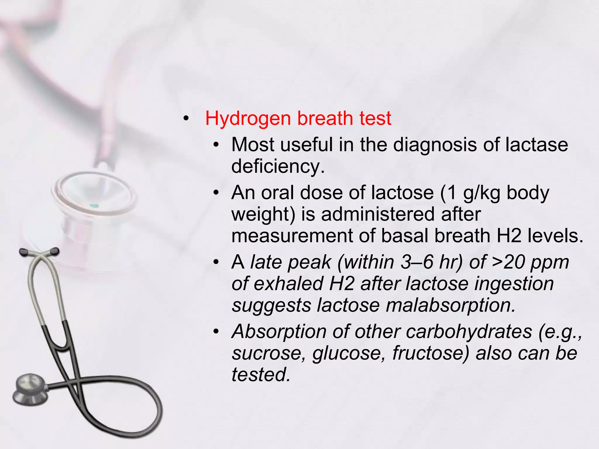 Hydrogen breath testMost useful in the diagnosis of lactase deficiency.An oral dose of lactose (1 g/kg body weight) is administered after measurement of basal breath H2 levels.A late peak (within 3–6 hr) of >20 ppm of exhaled H2 after lactose ingestion suggests lactose malabsorption.Absorption of other carbohydrates (e.g., sucrose, glucose, fructose) also can be tested.