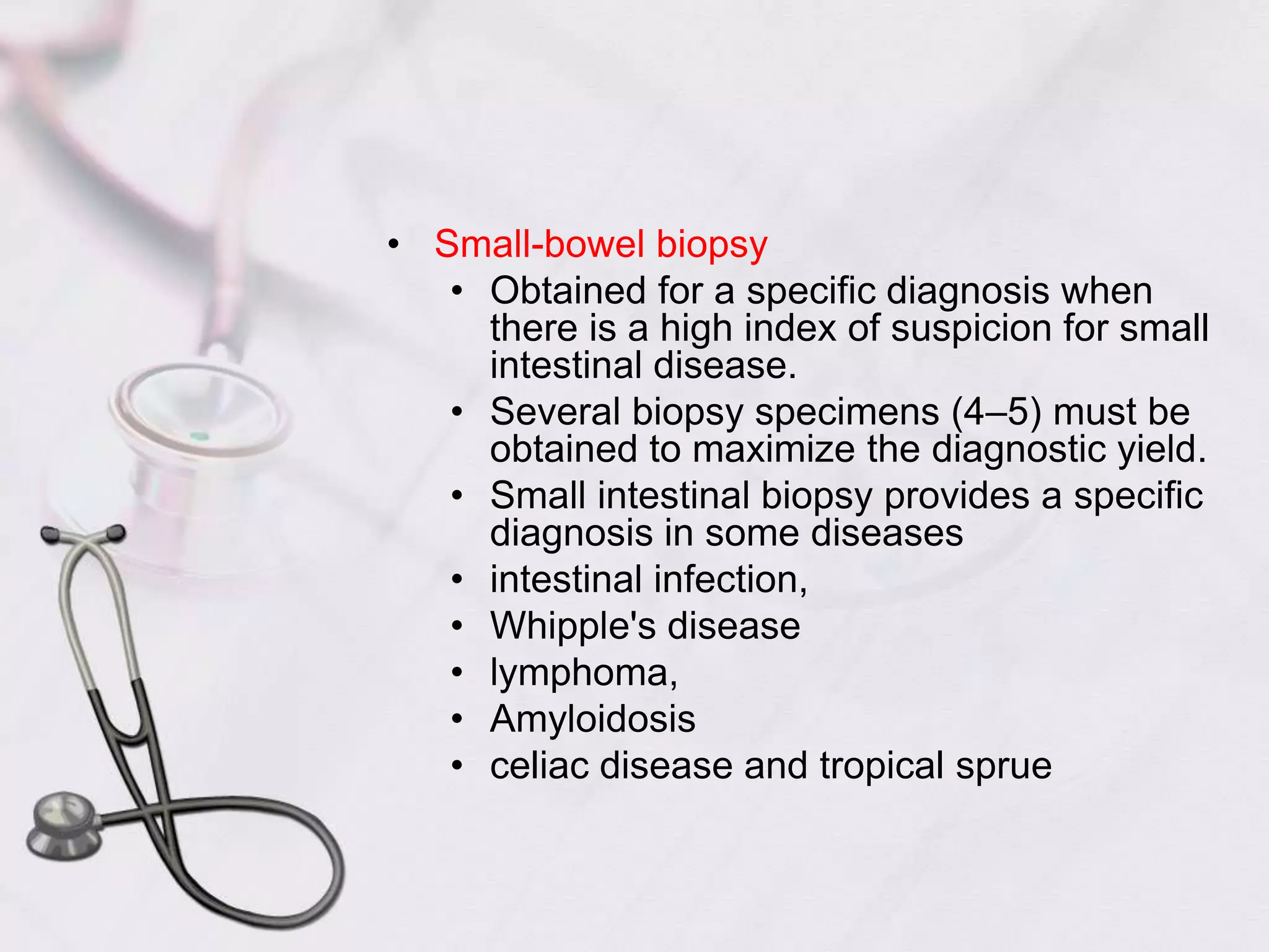 Small-bowel biopsyObtained for a specific diagnosis when there is a high index of suspicion for small intestinal disease.Several biopsy specimens (4–5) must be obtained to maximize the diagnostic yield.Small intestinal biopsy provides a specific diagnosis in some diseasesintestinal infection,Whipple's diseaselymphoma,Amyloidosisceliac disease and tropical sprue