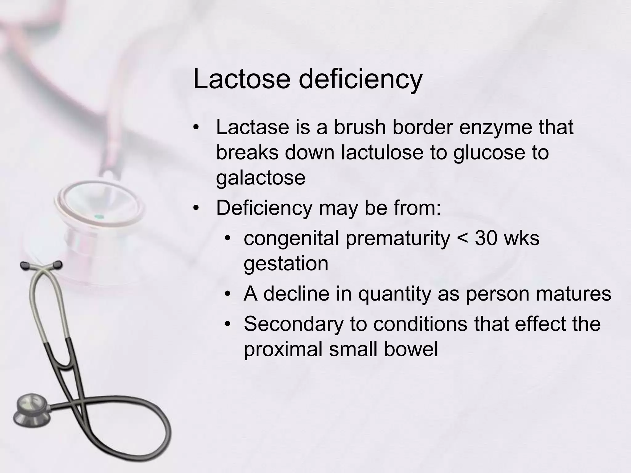 Lactose deficiencyLactase is a brush border enzyme that breaks down lactulose to glucose to galactoseDeficiency may be from:congenital prematurity < 30 wks gestationA decline in quantity as person maturesSecondary to conditions that effect the proximal small bowel